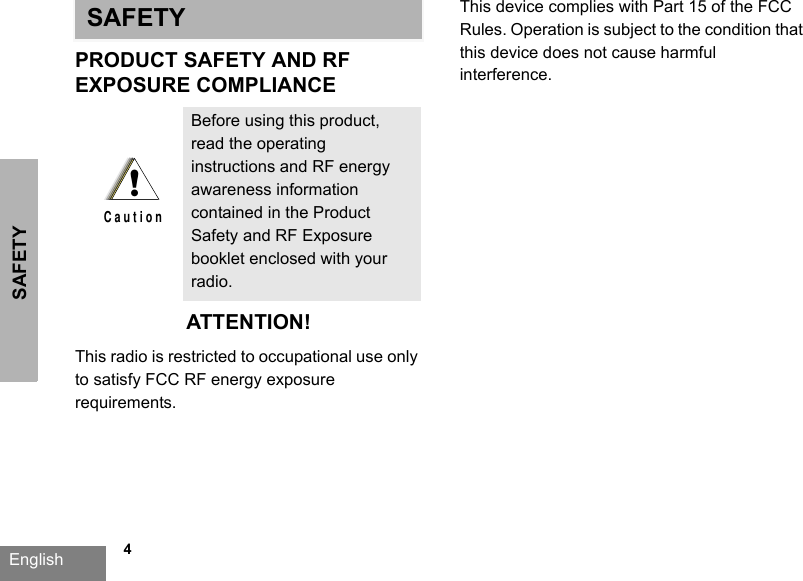 SAFETYEnglish   4SAFETYPRODUCT SAFETY AND RFEXPOSURE COMPLIANCEATTENTION!This radio is restricted to occupational use only to satisfy FCC RF energy exposure requirements. This device complies with Part 15 of the FCC Rules. Operation is subject to the condition that this device does not cause harmful interference.Before using this product, read the operating instructions and RF energy awareness information contained in the Product Safety and RF Exposure booklet enclosed with your radio.!C a u t i o n