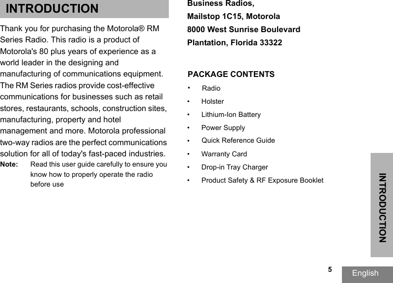 INTRODUCTIONEnglish   5INTRODUCTIONThank you for purchasing the Motorola® RM Series Radio. This radio is a product of Motorola&apos;s 80 plus years of experience as a world leader in the designing and manufacturing of communications equipment. The RM Series radios provide cost-effective communications for businesses such as retail stores, restaurants, schools, construction sites, manufacturing, property and hotel management and more. Motorola professional two-way radios are the perfect communications solution for all of today&apos;s fast-paced industries. Note: Read this user guide carefully to ensure you know how to properly operate the radio before useBusiness Radios, Mailstop 1C15, Motorola8000 West Sunrise Boulevard Plantation, Florida 33322PACKAGE CONTENTS•Radio•Holster• Lithium-Ion Battery• Power Supply•Quick Reference Guide• Warranty Card• Drop-in Tray Charger• Product Safety &amp; RF Exposure Booklet