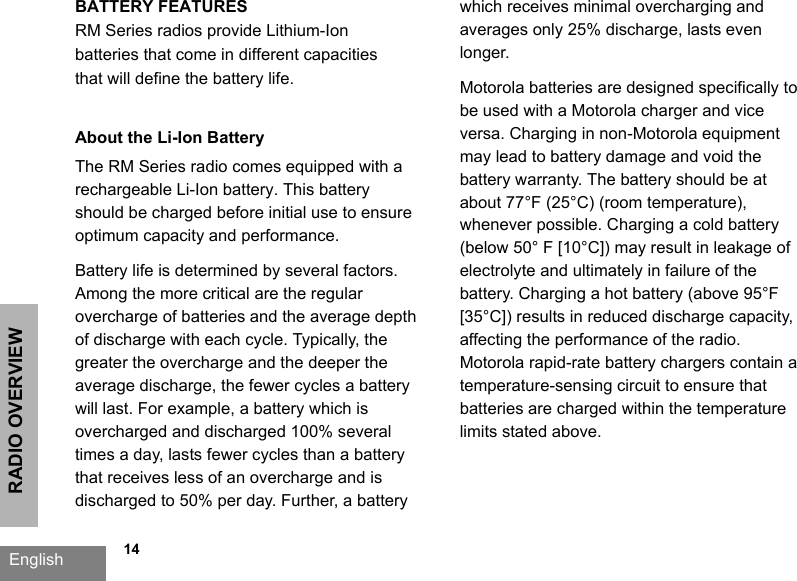 RADIO OVERVIEWEnglish   14BATTERY FEATURESRM Series radios provide Lithium-Ion batteries that come in different capacities that will define the battery life. About the Li-Ion BatteryThe RM Series radio comes equipped with a rechargeable Li-Ion battery. This battery should be charged before initial use to ensure optimum capacity and performance. Battery life is determined by several factors. Among the more critical are the regular overcharge of batteries and the average depth of discharge with each cycle. Typically, the greater the overcharge and the deeper the average discharge, the fewer cycles a battery will last. For example, a battery which is overcharged and discharged 100% several times a day, lasts fewer cycles than a battery that receives less of an overcharge and is discharged to 50% per day. Further, a battery which receives minimal overcharging and averages only 25% discharge, lasts even longer.Motorola batteries are designed specifically to be used with a Motorola charger and vice versa. Charging in non-Motorola equipment may lead to battery damage and void the battery warranty. The battery should be at about 77°F (25°C) (room temperature), whenever possible. Charging a cold battery (below 50° F [10°C]) may result in leakage of electrolyte and ultimately in failure of the battery. Charging a hot battery (above 95°F [35°C]) results in reduced discharge capacity, affecting the performance of the radio. Motorola rapid-rate battery chargers contain a temperature-sensing circuit to ensure that batteries are charged within the temperature limits stated above. 