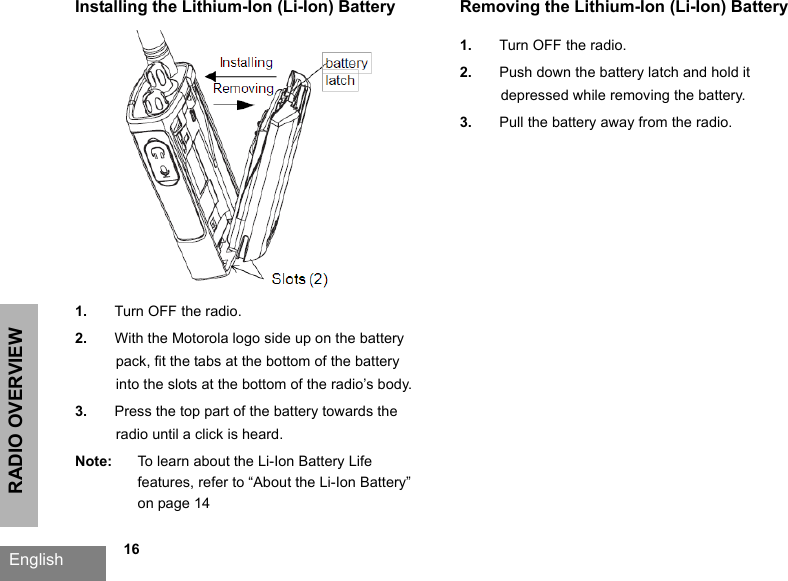 RADIO OVERVIEWEnglish   16Installing the Lithium-Ion (Li-Ion) Battery1. Turn OFF the radio.2. With the Motorola logo side up on the battery pack, fit the tabs at the bottom of the battery into the slots at the bottom of the radio’s body.3. Press the top part of the battery towards the radio until a click is heard.Note: To learn about the Li-Ion Battery Life features, refer to “About the Li-Ion Battery” on page 14Removing the Lithium-Ion (Li-Ion) Battery1. Turn OFF the radio.2. Push down the battery latch and hold it depressed while removing the battery.3. Pull the battery away from the radio.
