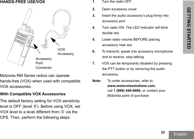 GETTING STARTEDEnglish  33HANDS-FREE USE/VOXMotorola RM Series radios can operate hands-free (VOX) when used with compatible VOX accessories. With Compatible VOX AccessoriesThe default factory setting for VOX sensitivity level is OFF (level ‘0’). Before using VOX, set VOX level to a level different from ‘0’ via the CPS. Then, perform the following steps:1. Turn the radio OFF.2. Open accessory cover.3. Insert the audio accessory’s plug firmly intoaccessory port.4. Turn radio ON. The LED Indicator will blink double red5. Lower radio volume BEFORE placing accessory near ear.6. To transmit, speak into accessory microphone and to receive, stop talking.7. VOX can be temporarily disabled by pressing the PTT button or by removing the audio accessory.Note: To order accessories, refer to: www.motorolasolutions.com,call 1 (800) 448-6686, or contact your Motorola point of purchaseVOX AccessoryAccessory Port/Connector