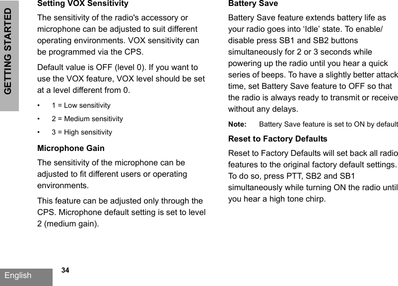 GETTING STARTEDEnglish   34Setting VOX SensitivityThe sensitivity of the radio&apos;s accessory or microphone can be adjusted to suit different operating environments. VOX sensitivity can be programmed via the CPS. Default value is OFF (level 0). If you want to use the VOX feature, VOX level should be set at a level different from 0.• 1 = Low sensitivity• 2 = Medium sensitivity• 3 = High sensitivityMicrophone GainThe sensitivity of the microphone can be adjusted to fit different users or operating environments.This feature can be adjusted only through the CPS. Microphone default setting is set to level 2 (medium gain).Battery Save Battery Save feature extends battery life as your radio goes into ‘Idle’ state. To enable/disable press SB1 and SB2 buttons simultaneously for 2 or 3 seconds while powering up the radio until you hear a quick series of beeps. To have a slightly better attack time, set Battery Save feature to OFF so that the radio is always ready to transmit or receive without any delays.Note: Battery Save feature is set to ON by defaultReset to Factory DefaultsReset to Factory Defaults will set back all radio features to the original factory default settings. To do so, press PTT, SB2 and SB1 simultaneously while turning ON the radio until you hear a high tone chirp. 