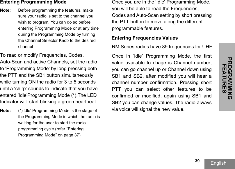 PROGRAMMING FEATURESEnglish  39Entering Programming ModeNote: Before programming the features, make sure your radio is set to the channel you wish to program. You can do so before entering Programming Mode or at any time during the Programming Mode by turning the Channel Selector Knob to the desired channel To read or modify Frequencies, Codes,  Auto-Scan and active Channels, set the radio to &apos;Programming Mode&apos; by long pressing both the PTT and the SB1 button simultaneously  while turning ON the radio for 3 to 5 seconds  until a ‘chirp’ sounds to indicate that you have entered &apos;Idle&apos;Programming Mode (*).The LED  Indicator will  start blinking a green heartbeat.Note: (*)&apos;Idle&apos; Programming Mode is the stage of the Programming Mode in which the radio is waiting for the user to start the radio programming cycle (refer “Entering Programming Mode” on page 37)Once you are in the &apos;Idle&apos; Programming Mode, you will be able to read the Frequencies, Codes and Auto-Scan setting by short pressing the PTT button to move along the different programmable features. Entering Frequencies ValuesRM Series radios have 89 frequencies for UHF.Once  in  ‘Idle’  Programming  Mode,  the  first value  available  to  chage  is  Channel  number, you can go channel up or Channel down using SB1  and  SB2,  after  modified  you  will  hear  a channel  number  confirmation.  Pressing  short PTT  you  can  select  other  features  to  be confirmed  or  modified,  again  using  SB1  and SB2 you can change values. The radio always via voice will signal the new value. 