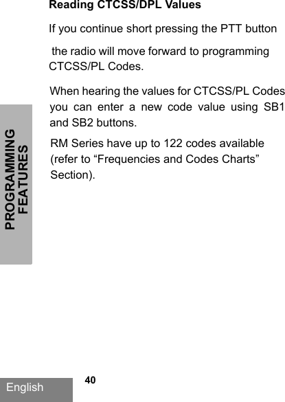 PROGRAMMING FEATURESEnglish   40Reading CTCSS/DPL ValuesIf you continue short pressing the PTT button  the radio will move forward to programming CTCSS/PL Codes. When hearing the values for CTCSS/PL Codes you  can  enter  a  new  code  value  using  SB1 and SB2 buttons. RM Series have up to 122 codes available (refer to “Frequencies and Codes Charts” Section).
