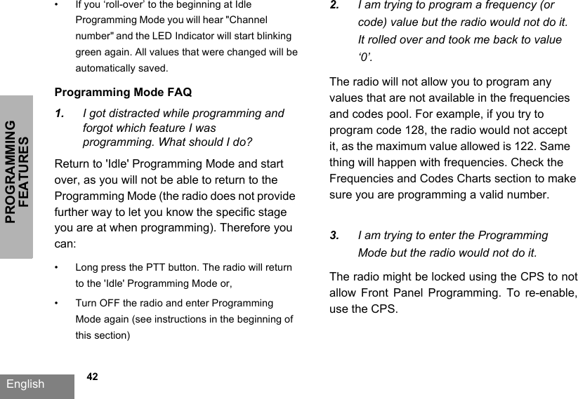 PROGRAMMING FEATURESEnglish   42•If you ‘roll-over’ to the beginning at Idle Programming Mode you will hear &quot;Channel number&quot; and the LED Indicator will start blinking green again. All values that were changed will be automatically saved.Programming Mode FAQ1. I got distracted while programming and forgot which feature I was programming. What should I do?Return to &apos;Idle&apos; Programming Mode and start over, as you will not be able to return to the Programming Mode (the radio does not provide further way to let you know the specific stage you are at when programming). Therefore you can: • Long press the PTT button. The radio will return to the &apos;Idle&apos; Programming Mode or,• Turn OFF the radio and enter Programming Mode again (see instructions in the beginning of this section)2. I am trying to program a frequency (or code) value but the radio would not do it. It rolled over and took me back to value ‘0’.The radio will not allow you to program any values that are not available in the frequencies and codes pool. For example, if you try to program code 128, the radio would not accept it, as the maximum value allowed is 122. Same thing will happen with frequencies. Check the Frequencies and Codes Charts section to make sure you are programming a valid number.3. I am trying to enter the Programming Mode but the radio would not do it.The radio might be locked using the CPS to not allow  Front  Panel  Programming.  To  re-enable, use the CPS.