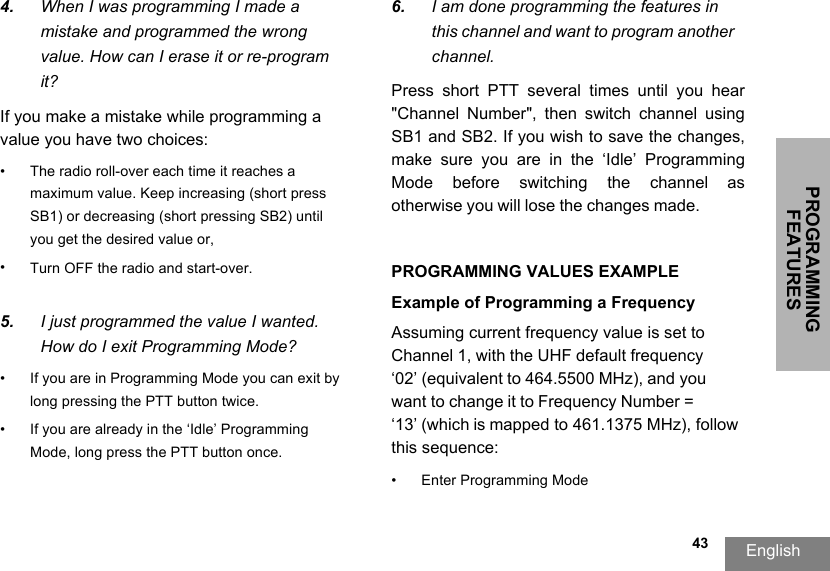 PROGRAMMING FEATURESEnglish  434. When I was programming I made a mistake and programmed the wrong value. How can I erase it or re-program it?If you make a mistake while programming a value you have two choices: • The radio roll-over each time it reaches a maximum value. Keep increasing (short press SB1) or decreasing (short pressing SB2) until you get the desired value or,•Turn OFF the radio and start-over.5. I just programmed the value I wanted. How do I exit Programming Mode?• If you are in Programming Mode you can exit by long pressing the PTT button twice. • If you are already in the ‘Idle’ Programming Mode, long press the PTT button once.6. I am done programming the features in this channel and want to program another channel.Press  short  PTT  several  times  until  you  hear &quot;Channel  Number&quot;,  then  switch  channel  using SB1 and SB2. If you wish to save the changes, make  sure  you  are  in  the  ‘Idle’  Programming Mode  before  switching  the  channel  as otherwise you will lose the changes made.PROGRAMMING VALUES EXAMPLEExample of Programming a Frequency Assuming current frequency value is set to Channel 1, with the UHF default frequency ‘02’ (equivalent to 464.5500 MHz), and you want to change it to Frequency Number = ‘13’ (which is mapped to 461.1375 MHz), follow this sequence:• Enter Programming Mode