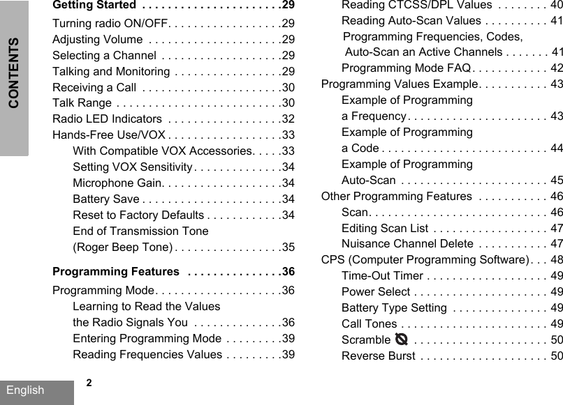 CONTENTSEnglish   2Getting Started  . . . . . . . . . . . . . . . . . . . . . .29Turning radio ON/OFF. . . . . . . . . . . . . . . . . .29Adjusting Volume  . . . . . . . . . . . . . . . . . . . . .29Selecting a Channel  . . . . . . . . . . . . . . . . . . .29Talking and Monitoring  . . . . . . . . . . . . . . . . .29Receiving a Call  . . . . . . . . . . . . . . . . . . . . . .30Talk Range  . . . . . . . . . . . . . . . . . . . . . . . . . .30Radio LED Indicators  . . . . . . . . . . . . . . . . . .32Hands-Free Use/VOX . . . . . . . . . . . . . . . . . .33With Compatible VOX Accessories. . . . .33Setting VOX Sensitivity . . . . . . . . . . . . . .34Microphone Gain. . . . . . . . . . . . . . . . . . .34Battery Save . . . . . . . . . . . . . . . . . . . . . .34Reset to Factory Defaults . . . . . . . . . . . .34End of Transmission Tone (Roger Beep Tone) . . . . . . . . . . . . . . . . .35Programming Features   . . . . . . . . . . . . . . .36Programming Mode. . . . . . . . . . . . . . . . . . . .36Learning to Read the Values the Radio Signals You  . . . . . . . . . . . . . .36Entering Programming Mode  . . . . . . . . .39Reading Frequencies Values . . . . . . . . .39Reading CTCSS/DPL Values  . . . . . . . . 40Reading Auto-Scan Values . . . . . . . . . . 41Programming Frequencies, Codes,  Auto-Scan an Active Channels . . . . . . . 41Programming Mode FAQ. . . . . . . . . . . . 42Programming Values Example. . . . . . . . . . . 43Example of Programming a Frequency. . . . . . . . . . . . . . . . . . . . . . 43Example of Programming a Code . . . . . . . . . . . . . . . . . . . . . . . . . . 44Example of Programming Auto-Scan  . . . . . . . . . . . . . . . . . . . . . . . 45Other Programming Features  . . . . . . . . . . . 46Scan. . . . . . . . . . . . . . . . . . . . . . . . . . . . 46Editing Scan List  . . . . . . . . . . . . . . . . . . 47Nuisance Channel Delete  . . . . . . . . . . . 47CPS (Computer Programming Software) . . . 48Time-Out Timer . . . . . . . . . . . . . . . . . . . 49Power Select . . . . . . . . . . . . . . . . . . . . . 49Battery Type Setting  . . . . . . . . . . . . . . . 49Call Tones . . . . . . . . . . . . . . . . . . . . . . . 49Scramble       . . . . . . . . . . . . . . . . . . . . . 50Reverse Burst  . . . . . . . . . . . . . . . . . . . . 50