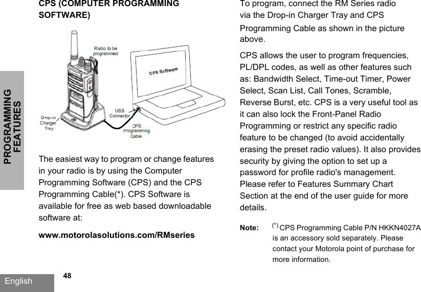 PROGRAMMING FEATURESEnglish   48CPS (COMPUTER PROGRAMMING SOFTWARE)The easiest way to program or change features in your radio is by using the Computer Programming Software (CPS) and the CPS Programming Cable(*). CPS Software is available for free as web based downloadable software at: www.motorolasolutions.com/RMseries To program, connect the RM Series radio via the Drop-in Charger Tray and CPS Programming Cable as shown in the picture above.CPS allows the user to program frequencies, PL/DPL codes, as well as other features such as: Bandwidth Select, Time-out Timer, Power Select, Scan List, Call Tones, Scramble, Reverse Burst, etc. CPS is a very useful tool as it can also lock the Front-Panel Radio Programming or restrict any specific radio feature to be changed (to avoid accidentally erasing the preset radio values). It also provides security by giving the option to set up a password for profile radio&apos;s management. Please refer to Features Summary Chart Section at the end of the user guide for more details.Note: (*) CPS Programming Cable P/N HKKN4027A  is an accessory sold separately. Please contact your Motorola point of purchase for more information.