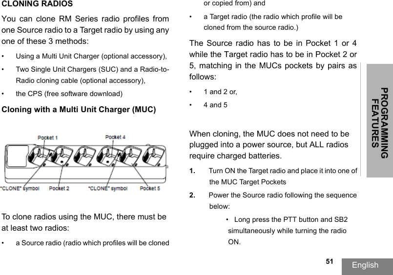 PROGRAMMING FEATURESEnglish  51CLONING RADIOSYou  can  clone  RM  Series  radio  profiles  from one Source radio to a Target radio by using any one of these 3 methods:•Using a Multi Unit Charger (optional accessory),• Two Single Unit Chargers (SUC) and a Radio-to-Radio cloning cable (optional accessory), • the CPS (free software download)Cloning with a Multi Unit Charger (MUC)To clone radios using the MUC, there must be at least two radios:• a Source radio (radio which profiles will be cloned or copied from) and• a Target radio (the radio which profile will be cloned from the source radio.) The Source  radio  has to be in  Pocket  1 or 4 while the Target radio has to be in Pocket 2 or 5,  matching  in the  MUCs  pockets by  pairs  as follows: • 1 and 2 or, •4 and 5When cloning, the MUC does not need to be plugged into a power source, but ALL radios require charged batteries. 1. Turn ON the Target radio and place it into one of the MUC Target Pockets2. Power the Source radio following the sequence below:• Long press the PTT button and SB2 simultaneously while turning the radio ON.