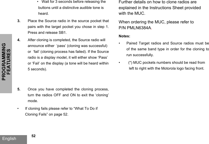 PROGRAMMING FEATURESEnglish   52•  Wait for 3 seconds before releasing the buttons until a distinctive audible tone is heard.3. Place the  Source radio in the source pocket that pairs with  the target  pocket you  chose in  step 1. Press and release SB1.4. After cloning is completed, the Source radio will announce either  ‘pass’ (cloning was successful) or  ‘fail’ (cloning process has failed). If the Source radio is a display model, it will either show ‘Pass’or ‘Fail’ on the display (a tone will be heard within 5 seconds).5. Once  you  have  completed  the  cloning  process,turn the radios OFF and ON to  exit the ‘cloning’ mode.•If cloning fails please refer to “What To Do ifCloning Fails” on page 52.Further details on how to clone radios are explained in the Instructions Sheet provided with the MUC. When ordering the MUC, please refer to P/N PMLN6384A.Notes:•Paired Target radios and Source  radios  must  be of the same band type in order for the cloning to run successfully. •(*) MUC pockets numbers should be read fromleft to right with the Motorola logo facing front.