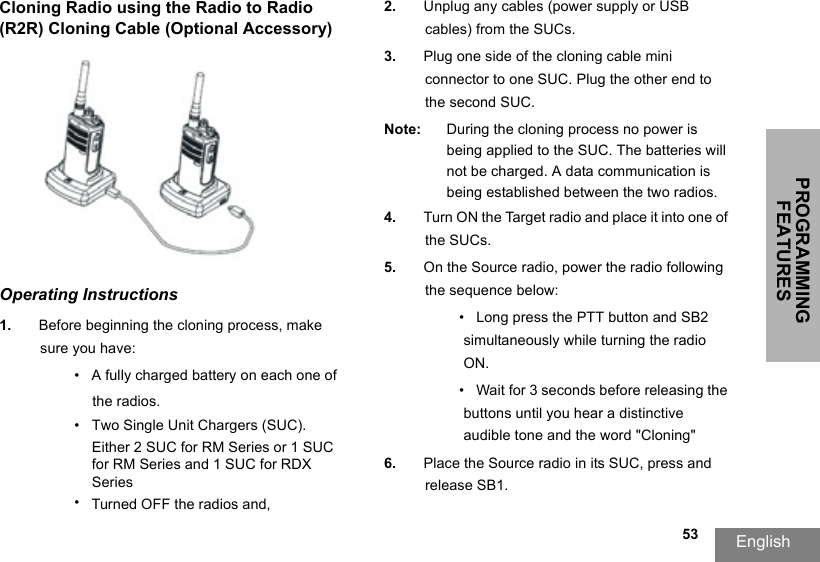PROGRAMMING FEATURESEnglish  53Cloning Radio using the Radio to Radio (R2R) Cloning Cable (Optional Accessory)Operating Instructions1. Before beginning the cloning process, make sure you have:• A fully charged battery on each one of the radios.•Two Single Unit Chargers (SUC).Either 2 SUC for RM Series or 1 SUC for RM Series and 1 SUC for RDX Series•Turned OFF the radios and,2. Unplug any cables (power supply or USB cables) from the SUCs.3. Plug one side of the cloning cable mini connector to one SUC. Plug the other end to the second SUC.Note: During the cloning process no power is being applied to the SUC. The batteries will not be charged. A data communication is being established between the two radios.4. Turn ON the Target radio and place it into one of the SUCs.5. On the Source radio, power the radio following the sequence below:• Long press the PTT button and SB2 simultaneously while turning the radio ON.•  Wait for 3 seconds before releasing the buttons until you hear a distinctive audible tone and the word &quot;Cloning&quot;6. Place the Source radio in its SUC, press and release SB1.
