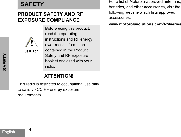 SAFETYEnglish   4SAFETYPRODUCT SAFETY AND RFEXPOSURE COMPLIANCEATTENTION!This radio is restricted to occupational use only to satisfy FCC RF energy exposure requirements. For a list of Motorola-approved antennas, batteries, and other accessories, visit the following website which lists approved accessories: www.motorolasolutions.com/RMseriesBefore using this product, read the operating instructions and RF energy awareness information contained in the Product Safety and RF Exposure booklet enclosed with your radio.!C a u t i o n