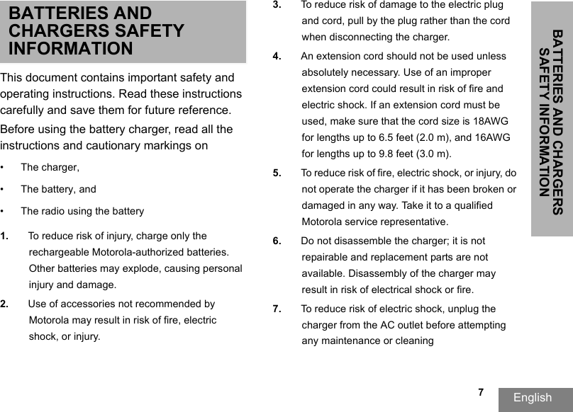 BATTERIES AND CHARGERS SAFETY INFORMATIONEnglish   7BATTERIES AND CHARGERS SAFETY INFORMATIONThis document contains important safety and operating instructions. Read these instructions carefully and save them for future reference. Before using the battery charger, read all the instructions and cautionary markings on•The charger, •The battery, and •The radio using the battery1. To reduce risk of injury, charge only the rechargeable Motorola-authorized batteries. Other batteries may explode, causing personal injury and damage. 2. Use of accessories not recommended by Motorola may result in risk of fire, electric shock, or injury. 3. To reduce risk of damage to the electric plug and cord, pull by the plug rather than the cord when disconnecting the charger. 4. An extension cord should not be used unlessabsolutely necessary. Use of an improper extension cord could result in risk of fire and electric shock. If an extension cord must beused, make sure that the cord size is 18AWG for lengths up to 6.5 feet (2.0 m), and 16AWG for lengths up to 9.8 feet (3.0 m). 5. To reduce risk of fire, electric shock, or injury, donot operate the charger if it has been broken or damaged in any way. Take it to a qualified Motorola service representative. 6. Do not disassemble the charger; it is not repairable and replacement parts are not available. Disassembly of the charger may result in risk of electrical shock or fire. 7. To reduce risk of electric shock, unplug the charger from the AC outlet before attemptingany maintenance or cleaning