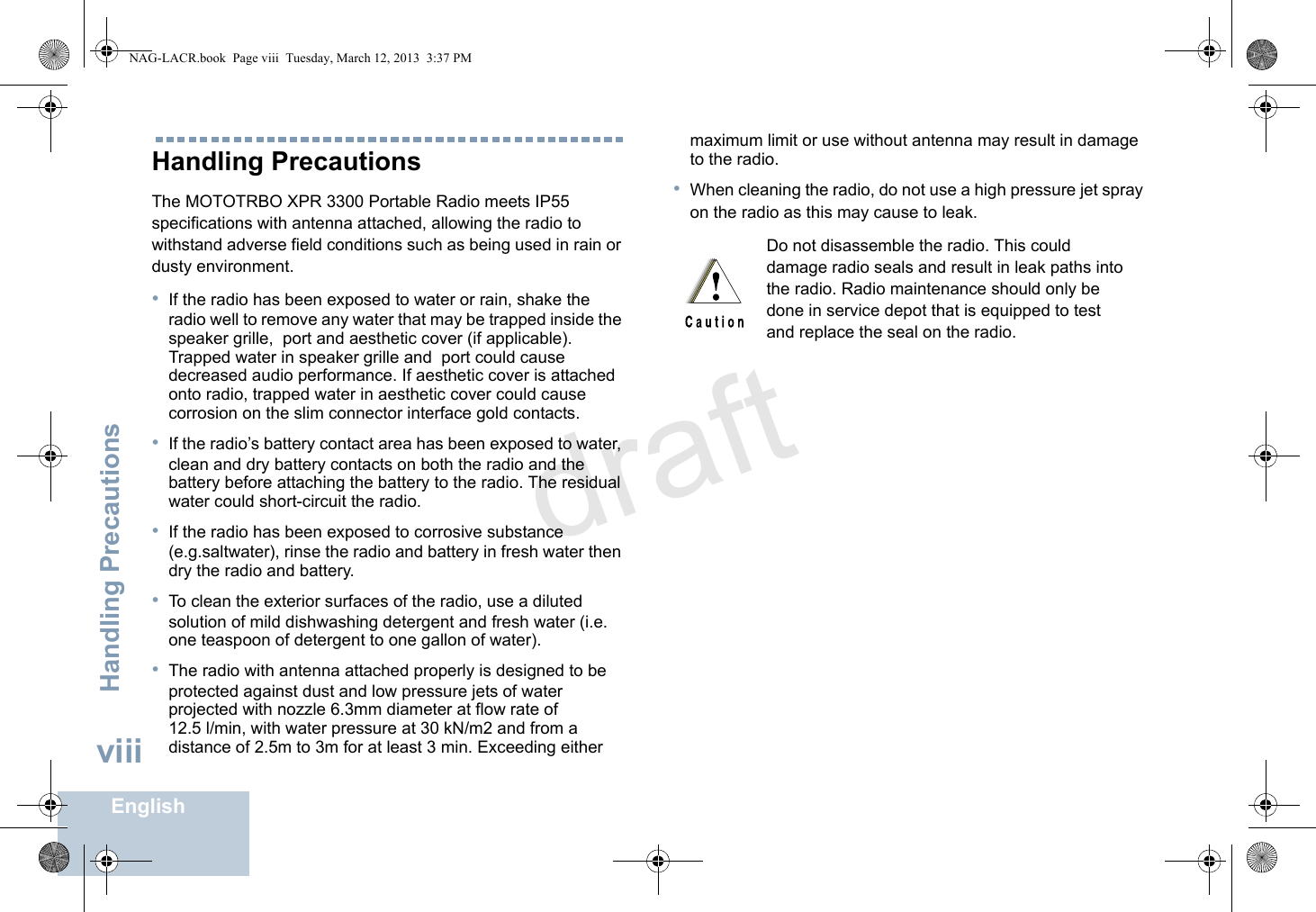 Handling PrecautionsEnglishviiiHandling PrecautionsThe MOTOTRBO XPR 3300 Portable Radio meets IP55 specifications with antenna attached, allowing the radio to withstand adverse field conditions such as being used in rain or dusty environment.•If the radio has been exposed to water or rain, shake the radio well to remove any water that may be trapped inside the speaker grille,  port and aesthetic cover (if applicable). Trapped water in speaker grille and  port could cause decreased audio performance. If aesthetic cover is attached onto radio, trapped water in aesthetic cover could cause corrosion on the slim connector interface gold contacts.•If the radio’s battery contact area has been exposed to water, clean and dry battery contacts on both the radio and the battery before attaching the battery to the radio. The residual water could short-circuit the radio.•If the radio has been exposed to corrosive substance (e.g.saltwater), rinse the radio and battery in fresh water then dry the radio and battery.•To clean the exterior surfaces of the radio, use a diluted solution of mild dishwashing detergent and fresh water (i.e. one teaspoon of detergent to one gallon of water). •The radio with antenna attached properly is designed to be protected against dust and low pressure jets of water projected with nozzle 6.3mm diameter at flow rate of 12.5 l/min, with water pressure at 30 kN/m2 and from a distance of 2.5m to 3m for at least 3 min. Exceeding either maximum limit or use without antenna may result in damage to the radio.•When cleaning the radio, do not use a high pressure jet spray on the radio as this may cause to leak.Do not disassemble the radio. This could damage radio seals and result in leak paths into the radio. Radio maintenance should only be done in service depot that is equipped to test and replace the seal on the radio.NAG-LACR.book  Page viii  Tuesday, March 12, 2013  3:37 PMdraft