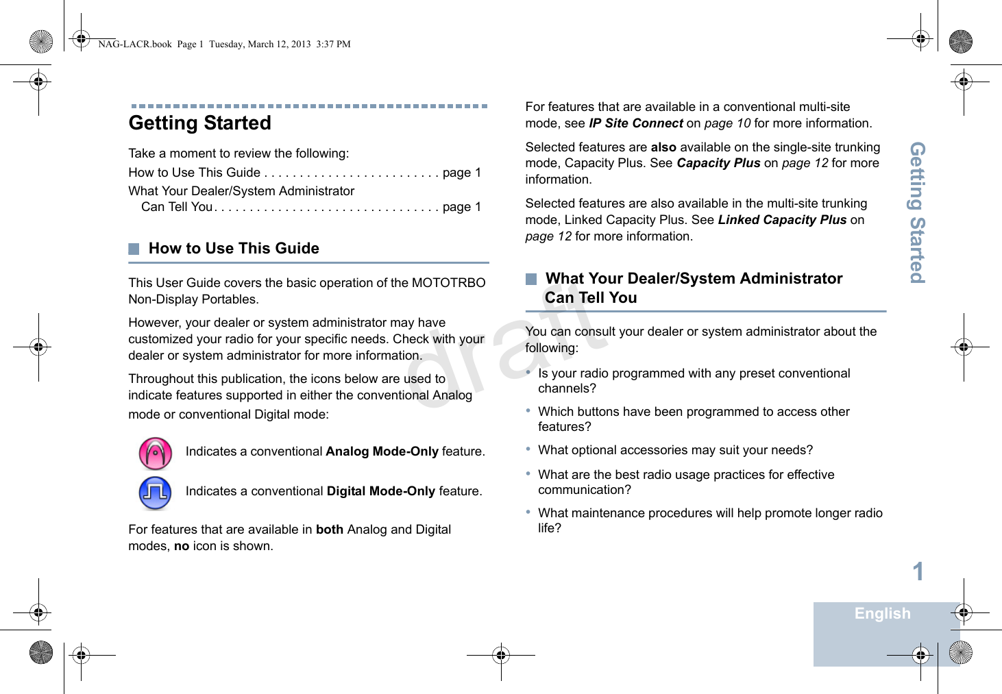 Getting StartedEnglish1Getting StartedTake a moment to review the following:How to Use This Guide . . . . . . . . . . . . . . . . . . . . . . . . . page 1What Your Dealer/System Administrator Can Tell You. . . . . . . . . . . . . . . . . . . . . . . . . . . . . . . . page 1How to Use This GuideThis User Guide covers the basic operation of the MOTOTRBO Non-Display Portables.However, your dealer or system administrator may have customized your radio for your specific needs. Check with your dealer or system administrator for more information.Throughout this publication, the icons below are used to indicate features supported in either the conventional Analog mode or conventional Digital mode:For features that are available in both Analog and Digital modes, no icon is shown.For features that are available in a conventional multi-site mode, see IP Site Connect on page 10 for more information.Selected features are also available on the single-site trunking mode, Capacity Plus. See Capacity Plus on page 12 for more information.Selected features are also available in the multi-site trunking mode, Linked Capacity Plus. See Linked Capacity Plus on page 12 for more information.What Your Dealer/System Administrator Can Tell YouYou can consult your dealer or system administrator about the following:•Is your radio programmed with any preset conventional channels?•Which buttons have been programmed to access other features? •What optional accessories may suit your needs?•What are the best radio usage practices for effective communication?•What maintenance procedures will help promote longer radio life?Indicates a conventional Analog Mode-Only feature.Indicates a conventional Digital Mode-Only feature.NAG-LACR.book  Page 1  Tuesday, March 12, 2013  3:37 PMdraft