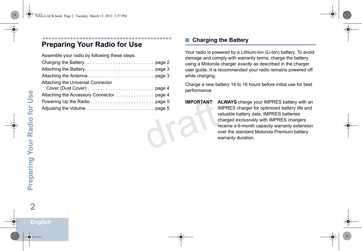 Preparing Your Radio for UseEnglish2Preparing Your Radio for UseAssemble your radio by following these steps:Charging the Battery . . . . . . . . . . . . . . . . . . . . . . . . . . .  page 2Attaching the Battery. . . . . . . . . . . . . . . . . . . . . . . . . . . page 3Attaching the Antenna. . . . . . . . . . . . . . . . . . . . . . . . . . page 3Attaching the Universal Connector Cover (Dust Cover) . . . . . . . . . . . . . . . . . . . . . . . . . .  page 4Attaching the Accessory Connector  . . . . . . . . . . . . . . .  page 4Powering Up the Radio . . . . . . . . . . . . . . . . . . . . . . . . .  page 5Adjusting the Volume  . . . . . . . . . . . . . . . . . . . . . . . . . .  page 5Charging the BatteryYour radio is powered by a Lithium-Ion (Li-lon) battery. To avoid damage and comply with warranty terms, charge the battery using a Motorola charger exactly as described in the charger user guide. It is recommended your radio remains powered off while charging.Charge a new battery 14 to 16 hours before initial use for best performance.IMPORTANT:ALWAYS charge your IMPRES battery with an IMPRES charger for optimized battery life and valuable battery data. IMPRES batteries charged exclusively with IMPRES chargers receive a 6-month capacity warranty extension over the standard Motorola Premium battery warranty duration.NAG-LACR.book  Page 2  Tuesday, March 12, 2013  3:37 PMdraft