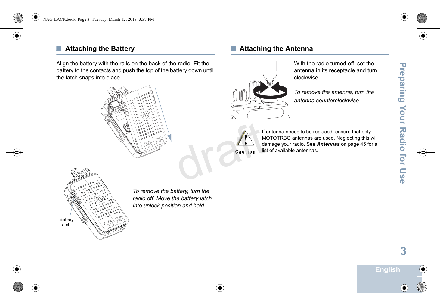 Preparing Your Radio for UseEnglish3Attaching the BatteryAlign the battery with the rails on the back of the radio. Fit the battery to the contacts and push the top of the battery down until the latch snaps into place.To remove the battery, turn the radio off. Move the battery latch into unlock position and hold.Attaching the AntennaWith the radio turned off, set the antenna in its receptacle and turn clockwise.To remove the antenna, turn the antenna counterclockwise.Battery LatchIf antenna needs to be replaced, ensure that only MOTOTRBO antennas are used. Neglecting this will damage your radio. See Antennas on page 45 for a list of available antennas.31NAG-LACR.book  Page 3  Tuesday, March 12, 2013  3:37 PMdraft