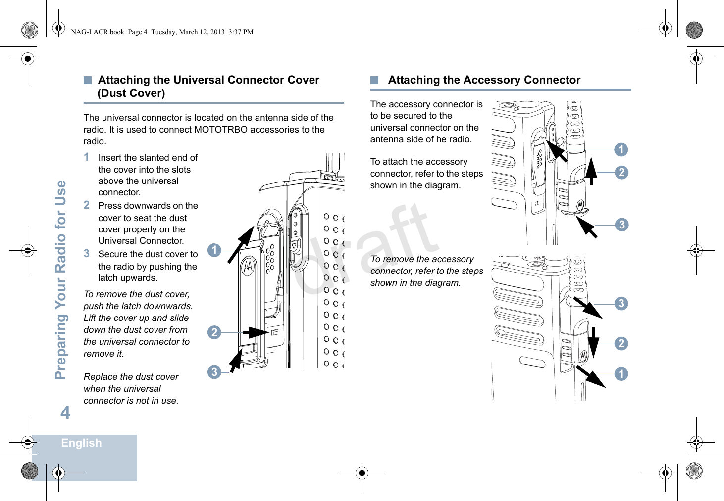 Preparing Your Radio for UseEnglish4Attaching the Universal Connector Cover (Dust Cover)The universal connector is located on the antenna side of the radio. It is used to connect MOTOTRBO accessories to the radio.1Insert the slanted end of the cover into the slots above the universal connector. 2Press downwards on the cover to seat the dust cover properly on the Universal Connector. 3Secure the dust cover to the radio by pushing the latch upwards.To remove the dust cover, push the latch downwards. Lift the cover up and slide down the dust cover from the universal connector to remove it.Replace the dust cover when the universal connector is not in use. Attaching the Accessory ConnectorThe accessory connector is to be secured to the universal connector on the antenna side of he radio.To attach the accessory connector, refer to the steps shown in the diagram.To remove the accessory connector, refer to the steps shown in the diagram.123123123NAG-LACR.book  Page 4  Tuesday, March 12, 2013  3:37 PMdraft