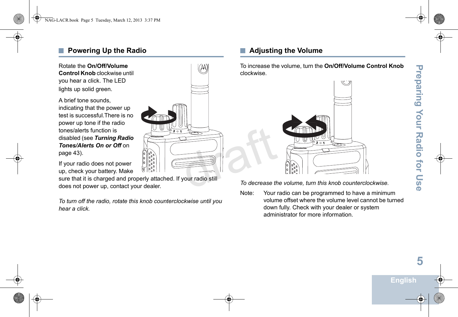 Preparing Your Radio for UseEnglish5Powering Up the RadioRotate the On/Off/Volume Control Knob clockwise until you hear a click. The LED lights up solid green.A brief tone sounds, indicating that the power up test is successful.There is no power up tone if the radio tones/alerts function is disabled (see Turning Radio Tones/Alerts On or Off on page 43).If your radio does not power up, check your battery. Make sure that it is charged and properly attached. If your radio still does not power up, contact your dealer.To turn off the radio, rotate this knob counterclockwise until you hear a click.Adjusting the VolumeTo increase the volume, turn the On/Off/Volume Control Knob clockwise.To decrease the volume, turn this knob counterclockwise.Note: Your radio can be programmed to have a minimum volume offset where the volume level cannot be turned down fully. Check with your dealer or system administrator for more information.3131NAG-LACR.book  Page 5  Tuesday, March 12, 2013  3:37 PMdraft