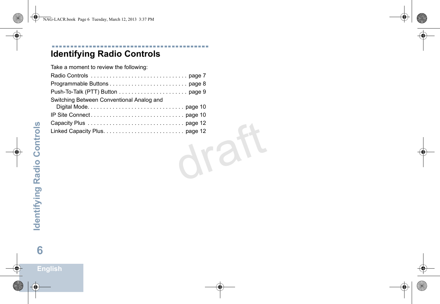 Identifying Radio ControlsEnglish6Identifying Radio ControlsTake a moment to review the following:Radio Controls  . . . . . . . . . . . . . . . . . . . . . . . . . . . . . . . page 7Programmable Buttons . . . . . . . . . . . . . . . . . . . . . . . . .  page 8Push-To-Talk (PTT) Button . . . . . . . . . . . . . . . . . . . . . .  page 9Switching Between Conventional Analog andDigital Mode. . . . . . . . . . . . . . . . . . . . . . . . . . . . . . .  page 10IP Site Connect . . . . . . . . . . . . . . . . . . . . . . . . . . . . . .  page 10Capacity Plus  . . . . . . . . . . . . . . . . . . . . . . . . . . . . . . .  page 12Linked Capacity Plus. . . . . . . . . . . . . . . . . . . . . . . . . .  page 12NAG-LACR.book  Page 6  Tuesday, March 12, 2013  3:37 PMdraft