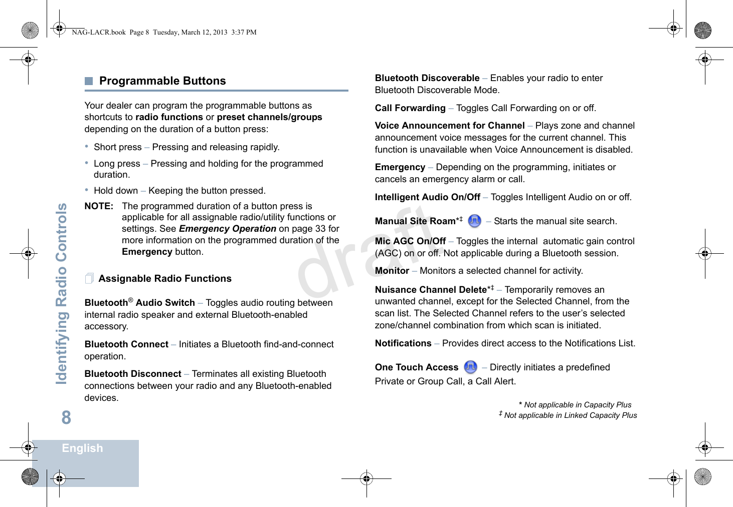 Identifying Radio ControlsEnglish8Programmable ButtonsYour dealer can program the programmable buttons as shortcuts to radio functions or preset channels/groups depending on the duration of a button press:•Short press – Pressing and releasing rapidly.•Long press – Pressing and holding for the programmed duration.•Hold down – Keeping the button pressed.NOTE: The programmed duration of a button press is applicable for all assignable radio/utility functions or settings. See Emergency Operation on page 33 for more information on the programmed duration of the Emergency button.Assignable Radio FunctionsBluetooth® Audio Switch – Toggles audio routing between internal radio speaker and external Bluetooth-enabled accessory. Bluetooth Connect – Initiates a Bluetooth find-and-connect operation. Bluetooth Disconnect – Terminates all existing Bluetooth connections between your radio and any Bluetooth-enabled devices. Bluetooth Discoverable – Enables your radio to enter Bluetooth Discoverable Mode.Call Forwarding – Toggles Call Forwarding on or off.Voice Announcement for Channel – Plays zone and channel announcement voice messages for the current channel. This function is unavailable when Voice Announcement is disabled.Emergency – Depending on the programming, initiates or cancels an emergency alarm or call.Intelligent Audio On/Off – Toggles Intelligent Audio on or off. Manual Site Roam*‡  – Starts the manual site search.Mic AGC On/Off – Toggles the internal  automatic gain control (AGC) on or off. Not applicable during a Bluetooth session.Monitor – Monitors a selected channel for activity.Nuisance Channel Delete*‡ – Temporarily removes an unwanted channel, except for the Selected Channel, from the scan list. The Selected Channel refers to the user’s selected zone/channel combination from which scan is initiated.Notifications – Provides direct access to the Notifications List.One Touch Access  – Directly initiates a predefined Private or Group Call, a Call Alert.* Not applicable in Capacity Plus‡ Not applicable in Linked Capacity PlusNAG-LACR.book  Page 8  Tuesday, March 12, 2013  3:37 PMdraft