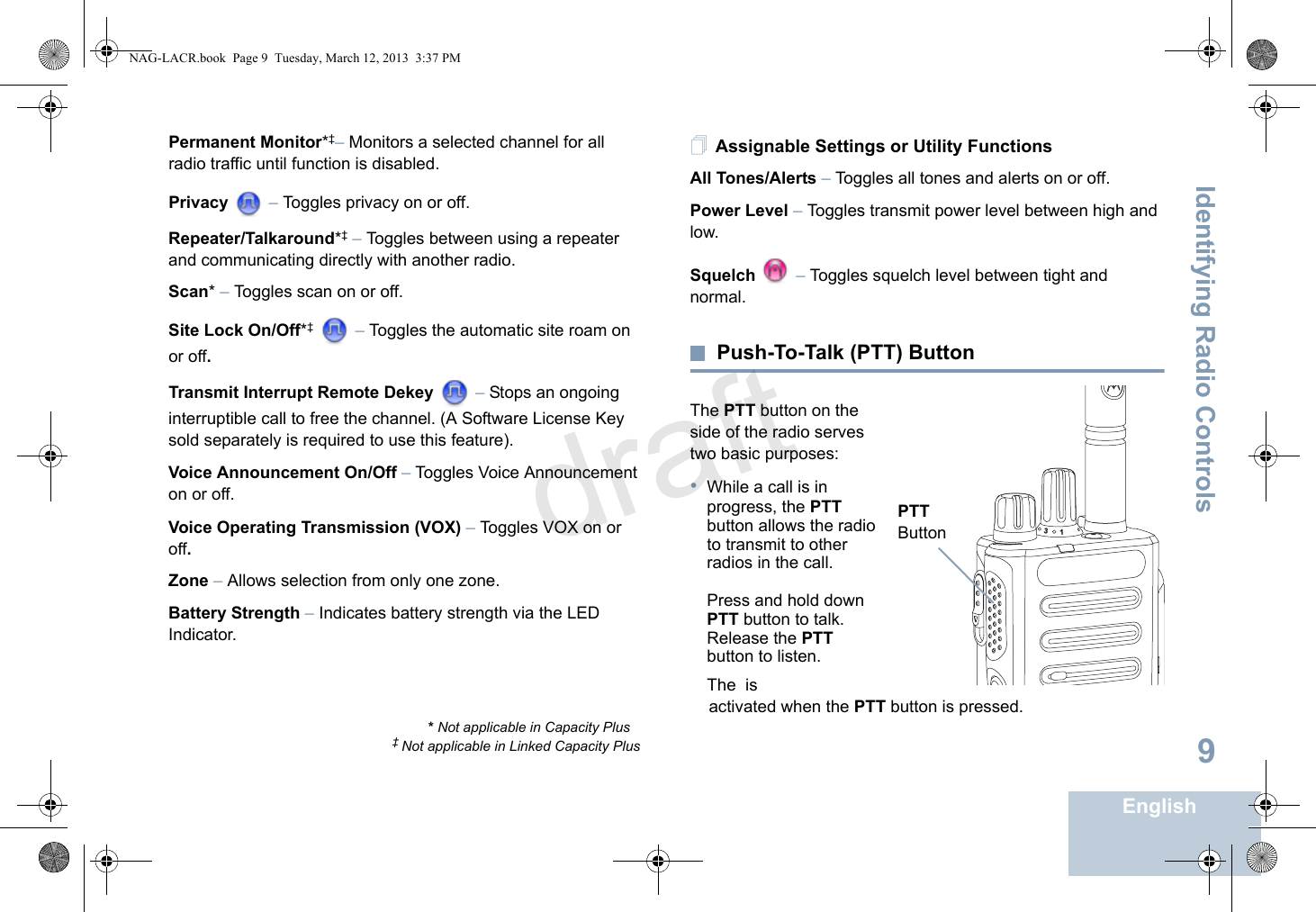 Identifying Radio ControlsEnglish9Permanent Monitor*‡– Monitors a selected channel for all radio traffic until function is disabled.Privacy  – Toggles privacy on or off.Repeater/Talkaround*‡ – Toggles between using a repeater and communicating directly with another radio.Scan* – Toggles scan on or off. Site Lock On/Off*‡  – Toggles the automatic site roam on or off.Transmit Interrupt Remote Dekey   – Stops an ongoing interruptible call to free the channel. (A Software License Key sold separately is required to use this feature).Voice Announcement On/Off – Toggles Voice Announcement on or off. Voice Operating Transmission (VOX) – Toggles VOX on or off.Zone – Allows selection from only one zone.Battery Strength – Indicates battery strength via the LED Indicator.Assignable Settings or Utility FunctionsAll Tones/Alerts – Toggles all tones and alerts on or off.Power Level – Toggles transmit power level between high and low.Squelch  – Toggles squelch level between tight and normal.Push-To-Talk (PTT) ButtonThe PTT button on the side of the radio serves two basic purposes:•While a call is in progress, the PTT button allows the radio to transmit to other radios in the call.Press and hold down PTT button to talk. Release the PTT button to listen.The  is    activated when the PTT button is pressed.* Not applicable in Capacity Plus‡ Not applicable in Linked Capacity Plus31PTT ButtonNAG-LACR.book  Page 9  Tuesday, March 12, 2013  3:37 PMdraft