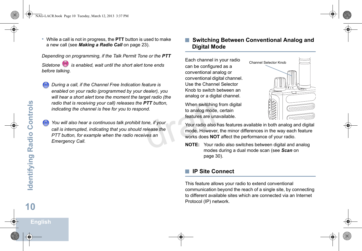 Identifying Radio ControlsEnglish10•While a call is not in progress, the PTT button is used to make a new call (see Making a Radio Call on page 23).Depending on programming, if the Talk Permit Tone or the PTT Sidetone   is enabled, wait until the short alert tone ends before talking.During a call, if the Channel Free Indication feature is enabled on your radio (programmed by your dealer), you will hear a short alert tone the moment the target radio (the radio that is receiving your call) releases the PTT button, indicating the channel is free for you to respond.You will also hear a continuous talk prohibit tone, if your call is interrupted, indicating that you should release the PTT button, for example when the radio receives an Emergency Call.Switching Between Conventional Analog and Digital ModeEach channel in your radio can be configured as a conventional analog or conventional digital channel. Use the Channel Selector Knob to switch between an analog or a digital channel.When switching from digital to analog mode, certain features are unavailable.Your radio also has features available in both analog and digital mode. However, the minor differences in the way each feature works does NOT affect the performance of your radio.NOTE: Your radio also switches between digital and analog modes during a dual mode scan (see Scan on page 30).IP Site ConnectThis feature allows your radio to extend conventional communication beyond the reach of a single site, by connecting to different available sites which are connected via an Internet Protocol (IP) network.31Channel Selector Knob NAG-LACR.book  Page 10  Tuesday, March 12, 2013  3:37 PMdraft