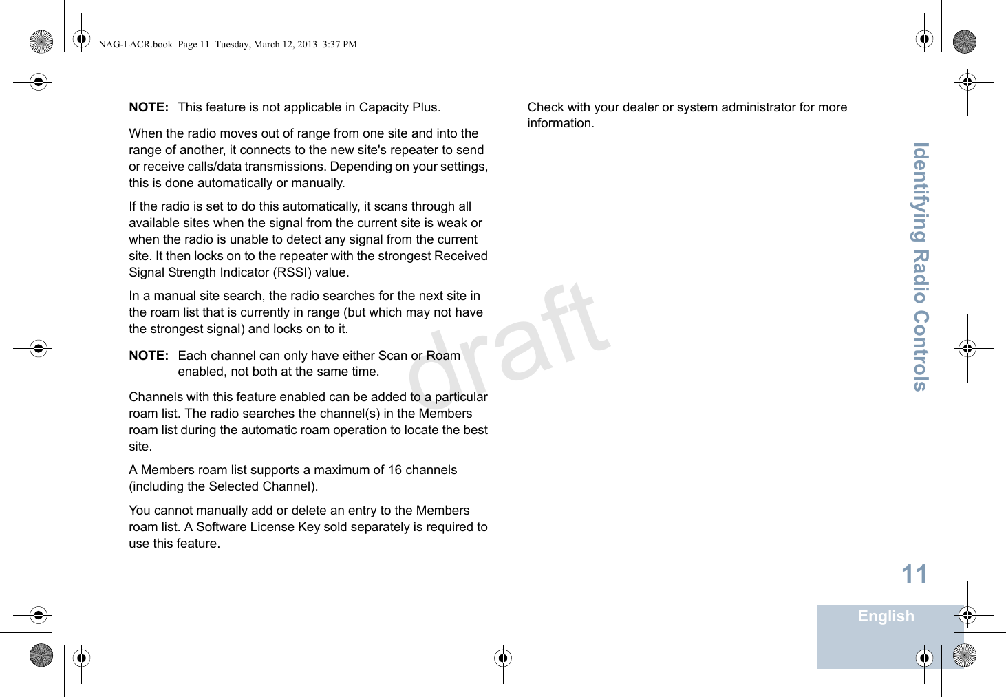 Identifying Radio ControlsEnglish11NOTE: This feature is not applicable in Capacity Plus.When the radio moves out of range from one site and into the range of another, it connects to the new site&apos;s repeater to send or receive calls/data transmissions. Depending on your settings, this is done automatically or manually.If the radio is set to do this automatically, it scans through all available sites when the signal from the current site is weak or when the radio is unable to detect any signal from the current site. It then locks on to the repeater with the strongest Received Signal Strength Indicator (RSSI) value.In a manual site search, the radio searches for the next site in the roam list that is currently in range (but which may not have the strongest signal) and locks on to it.NOTE: Each channel can only have either Scan or Roam enabled, not both at the same time.Channels with this feature enabled can be added to a particular roam list. The radio searches the channel(s) in the Members roam list during the automatic roam operation to locate the best site.A Members roam list supports a maximum of 16 channels (including the Selected Channel).You cannot manually add or delete an entry to the Members roam list. A Software License Key sold separately is required to use this feature. Check with your dealer or system administrator for more information.NAG-LACR.book  Page 11  Tuesday, March 12, 2013  3:37 PMdraft