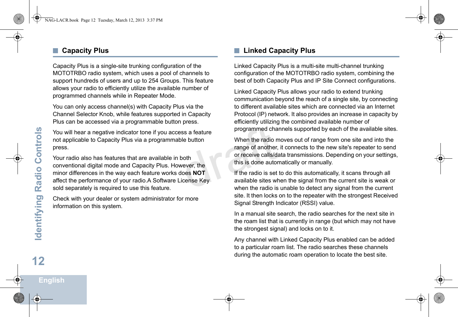 Identifying Radio ControlsEnglish12Capacity PlusCapacity Plus is a single-site trunking configuration of the MOTOTRBO radio system, which uses a pool of channels to support hundreds of users and up to 254 Groups. This feature allows your radio to efficiently utilize the available number of programmed channels while in Repeater Mode.You can only access channel(s) with Capacity Plus via the Channel Selector Knob, while features supported in Capacity Plus can be accessed via a programmable button press.You will hear a negative indicator tone if you access a feature not applicable to Capacity Plus via a programmable button press.Your radio also has features that are available in both conventional digital mode and Capacity Plus. However, the minor differences in the way each feature works does NOT affect the performance of your radio.A Software License Key sold separately is required to use this feature.Check with your dealer or system administrator for more information on this system.Linked Capacity PlusLinked Capacity Plus is a multi-site multi-channel trunking configuration of the MOTOTRBO radio system, combining the best of both Capacity Plus and IP Site Connect configurations.Linked Capacity Plus allows your radio to extend trunking communication beyond the reach of a single site, by connecting to different available sites which are connected via an Internet Protocol (IP) network. It also provides an increase in capacity by efficiently utilizing the combined available number of programmed channels supported by each of the available sites. When the radio moves out of range from one site and into the range of another, it connects to the new site&apos;s repeater to send or receive calls/data transmissions. Depending on your settings, this is done automatically or manually.If the radio is set to do this automatically, it scans through all available sites when the signal from the current site is weak or when the radio is unable to detect any signal from the current site. It then locks on to the repeater with the strongest Received Signal Strength Indicator (RSSI) value.In a manual site search, the radio searches for the next site in the roam list that is currently in range (but which may not have the strongest signal) and locks on to it.Any channel with Linked Capacity Plus enabled can be added to a particular roam list. The radio searches these channels during the automatic roam operation to locate the best site.NAG-LACR.book  Page 12  Tuesday, March 12, 2013  3:37 PMdraft