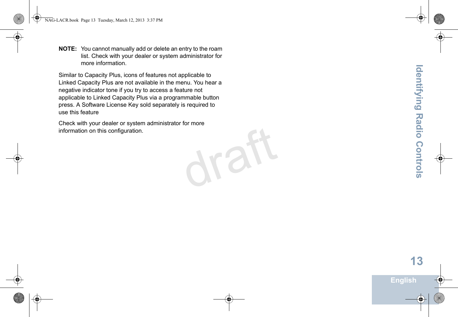 Identifying Radio ControlsEnglish13NOTE: You cannot manually add or delete an entry to the roam list. Check with your dealer or system administrator for more information.Similar to Capacity Plus, icons of features not applicable to Linked Capacity Plus are not available in the menu. You hear a negative indicator tone if you try to access a feature not applicable to Linked Capacity Plus via a programmable button press. A Software License Key sold separately is required to use this featureCheck with your dealer or system administrator for more information on this configuration.NAG-LACR.book  Page 13  Tuesday, March 12, 2013  3:37 PMdraft