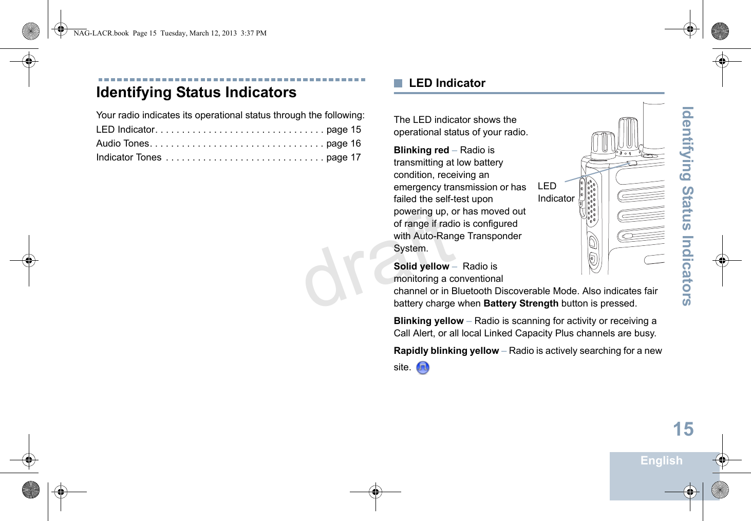 Identifying Status IndicatorsEnglish15Identifying Status IndicatorsYour radio indicates its operational status through the following:LED Indicator. . . . . . . . . . . . . . . . . . . . . . . . . . . . . . . . page 15Audio Tones. . . . . . . . . . . . . . . . . . . . . . . . . . . . . . . . . page 16Indicator Tones  . . . . . . . . . . . . . . . . . . . . . . . . . . . . . . page 17LED IndicatorThe LED indicator shows the operational status of your radio.Blinking red – Radio is transmitting at low battery condition, receiving an emergency transmission or has failed the self-test upon powering up, or has moved out of range if radio is configured with Auto-Range Transponder System.Solid yellow –  Radio is monitoring a conventional channel or in Bluetooth Discoverable Mode. Also indicates fair battery charge when Battery Strength button is pressed.Blinking yellow – Radio is scanning for activity or receiving a Call Alert, or all local Linked Capacity Plus channels are busy.Rapidly blinking yellow – Radio is actively searching for a new site. LED Indicator31NAG-LACR.book  Page 15  Tuesday, March 12, 2013  3:37 PMdraft