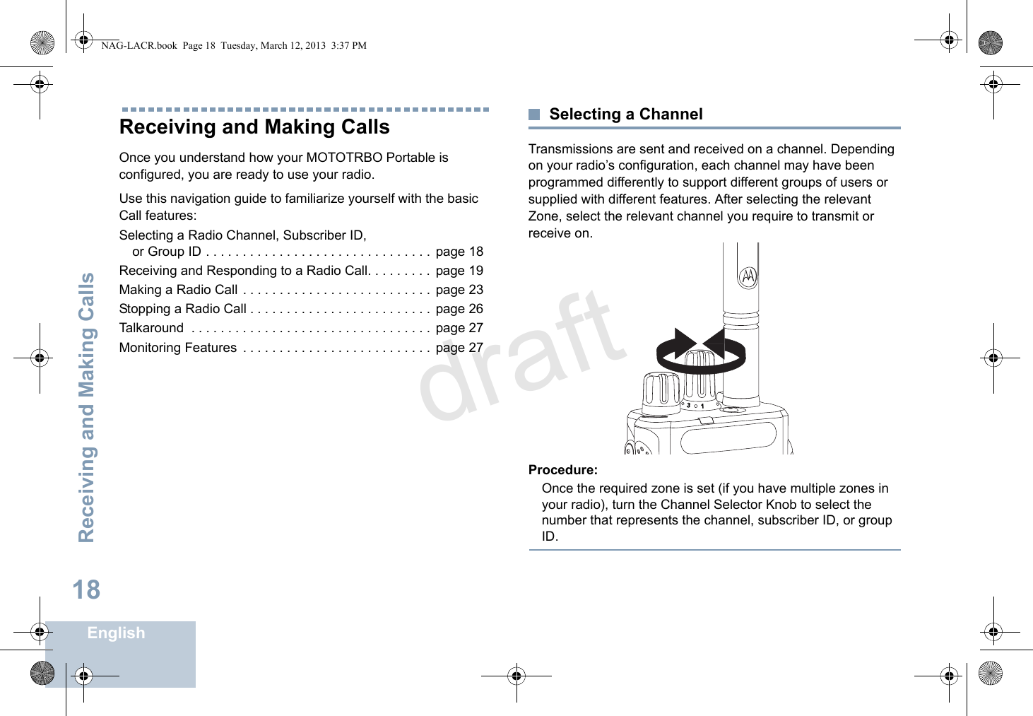 Receiving and Making CallsEnglish18Receiving and Making CallsOnce you understand how your MOTOTRBO Portable is configured, you are ready to use your radio.Use this navigation guide to familiarize yourself with the basic Call features:Selecting a Radio Channel, Subscriber ID, or Group ID . . . . . . . . . . . . . . . . . . . . . . . . . . . . . . .  page 18Receiving and Responding to a Radio Call. . . . . . . . .  page 19Making a Radio Call . . . . . . . . . . . . . . . . . . . . . . . . . .  page 23Stopping a Radio Call . . . . . . . . . . . . . . . . . . . . . . . . .  page 26Talkaround  . . . . . . . . . . . . . . . . . . . . . . . . . . . . . . . . .  page 27Monitoring Features  . . . . . . . . . . . . . . . . . . . . . . . . . .  page 27Selecting a ChannelTransmissions are sent and received on a channel. Depending on your radio’s configuration, each channel may have been programmed differently to support different groups of users or supplied with different features. After selecting the relevant Zone, select the relevant channel you require to transmit or receive on.Procedure:Once the required zone is set (if you have multiple zones in your radio), turn the Channel Selector Knob to select the number that represents the channel, subscriber ID, or group ID.31NAG-LACR.book  Page 18  Tuesday, March 12, 2013  3:37 PMdraft