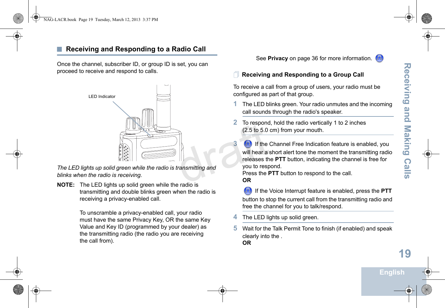 Receiving and Making CallsEnglish19Receiving and Responding to a Radio CallOnce the channel, subscriber ID, or group ID is set, you can proceed to receive and respond to calls.The LED lights up solid green while the radio is transmitting and blinks when the radio is receiving.NOTE: The LED lights up solid green while the radio is transmitting and double blinks green when the radio is receiving a privacy-enabled call.To unscramble a privacy-enabled call, your radio must have the same Privacy Key, OR the same Key Value and Key ID (programmed by your dealer) as the transmitting radio (the radio you are receiving the call from). See Privacy on page 36 for more information. Receiving and Responding to a Group CallTo receive a call from a group of users, your radio must be configured as part of that group.1The LED blinks green. Your radio unmutes and the incoming call sounds through the radio&apos;s speaker.2To respond, hold the radio vertically 1 to 2 inches (2.5 to 5.0 cm) from your mouth.3 If the Channel Free Indication feature is enabled, you will hear a short alert tone the moment the transmitting radio releases the PTT button, indicating the channel is free for you to respond.Press the PTT button to respond to the call.OR If the Voice Interrupt feature is enabled, press the PTT button to stop the current call from the transmitting radio and free the channel for you to talk/respond.4The LED lights up solid green. 5Wait for the Talk Permit Tone to finish (if enabled) and speak clearly into the .OR31LED IndicatorNAG-LACR.book  Page 19  Tuesday, March 12, 2013  3:37 PMdraft