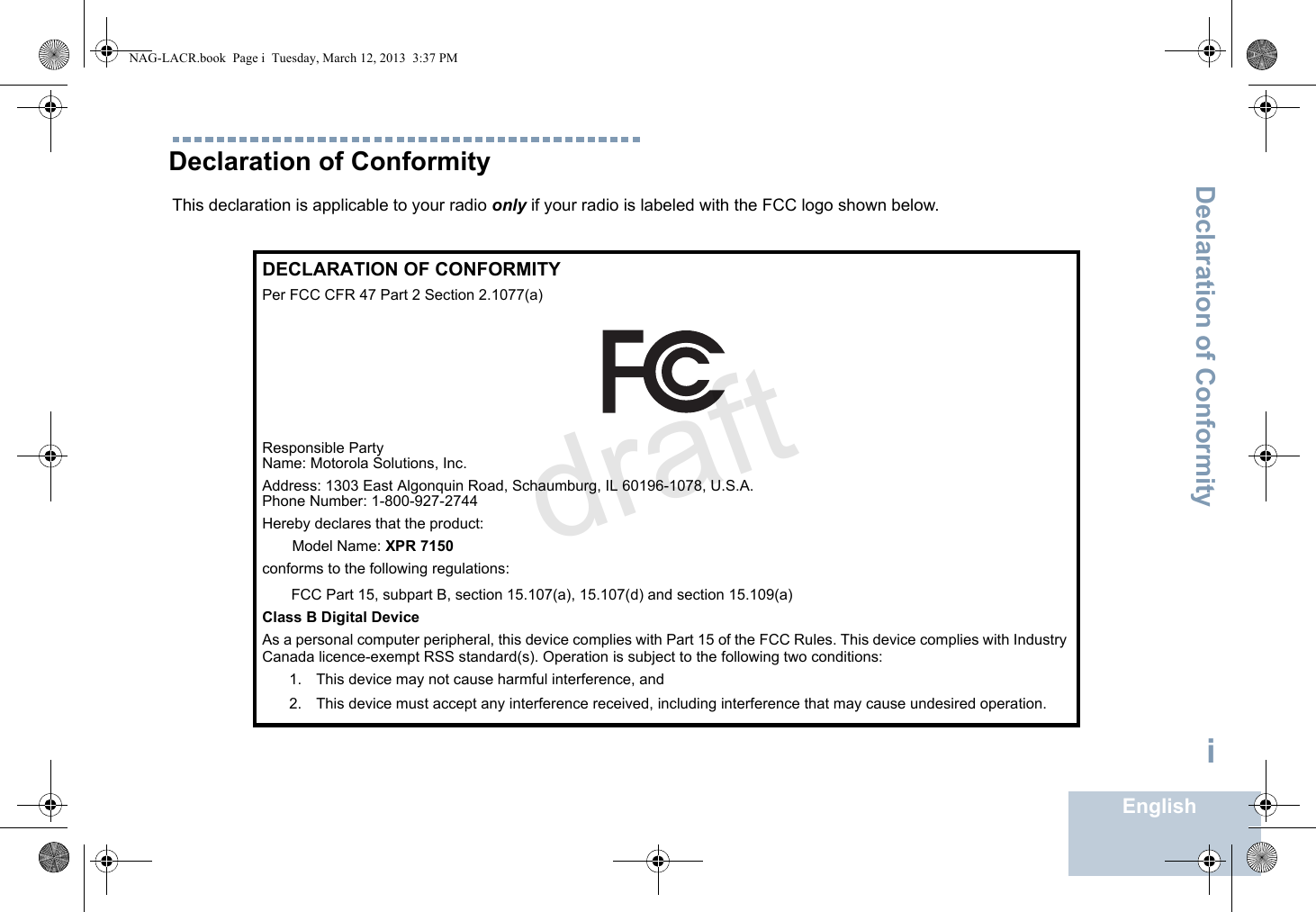 Declaration of ConformityEnglishiDeclaration of ConformityThis declaration is applicable to your radio only if your radio is labeled with the FCC logo shown below.DECLARATION OF CONFORMITYPer FCC CFR 47 Part 2 Section 2.1077(a)Responsible Party Name: Motorola Solutions, Inc.Address: 1303 East Algonquin Road, Schaumburg, IL 60196-1078, U.S.A.Phone Number: 1-800-927-2744Hereby declares that the product:Model Name: XPR 7150 conforms to the following regulations:FCC Part 15, subpart B, section 15.107(a), 15.107(d) and section 15.109(a)Class B Digital DeviceAs a personal computer peripheral, this device complies with Part 15 of the FCC Rules. This device complies with Industry Canada licence-exempt RSS standard(s). Operation is subject to the following two conditions:1. This device may not cause harmful interference, and 2. This device must accept any interference received, including interference that may cause undesired operation.NAG-LACR.book  Page i  Tuesday, March 12, 2013  3:37 PMdraft