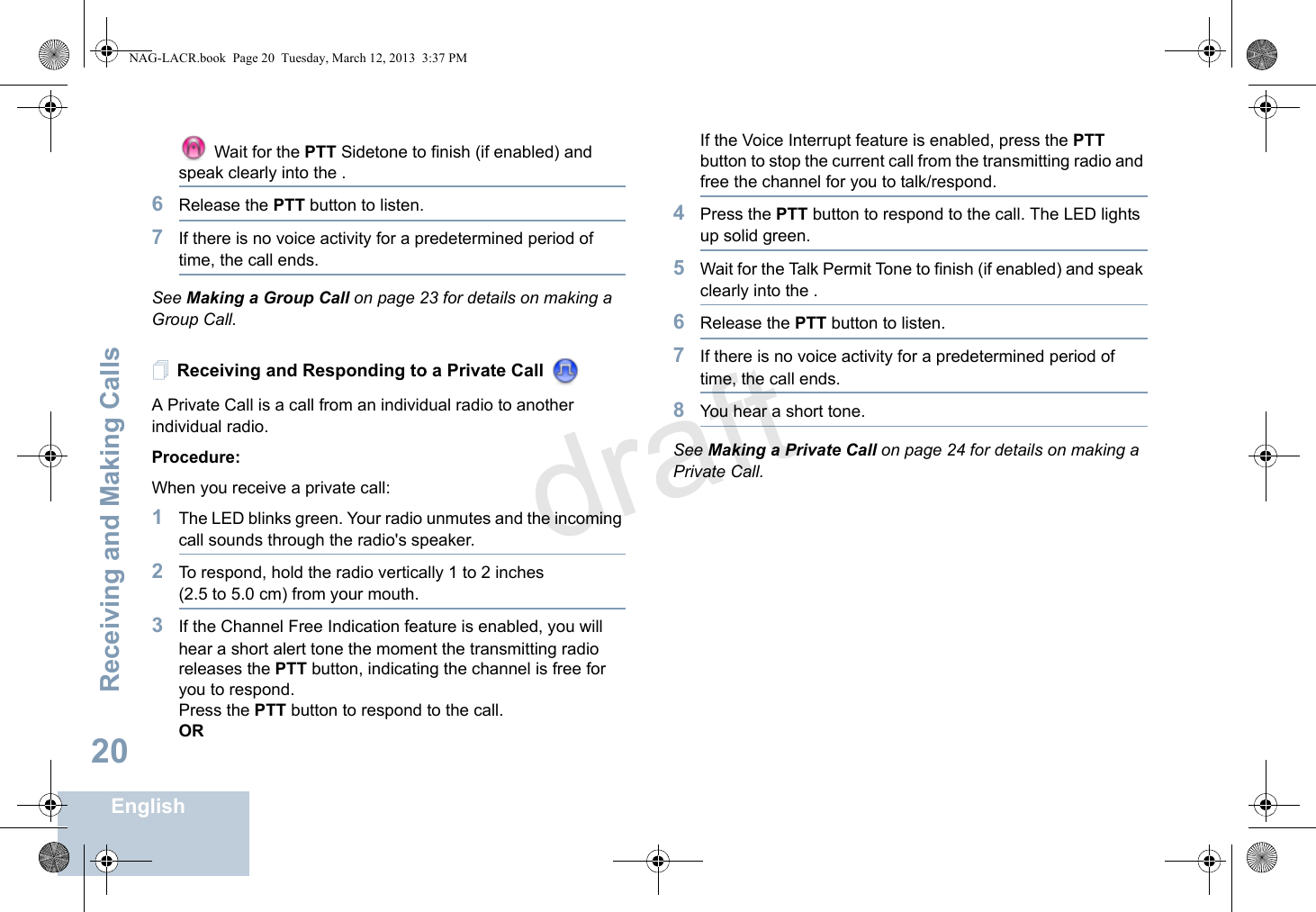 Receiving and Making CallsEnglish20 Wait for the PTT Sidetone to finish (if enabled) and speak clearly into the .6Release the PTT button to listen.7If there is no voice activity for a predetermined period of time, the call ends.See Making a Group Call on page 23 for details on making a Group Call.Receiving and Responding to a Private Call A Private Call is a call from an individual radio to another individual radio.Procedure:When you receive a private call: 1The LED blinks green. Your radio unmutes and the incoming call sounds through the radio&apos;s speaker.2To respond, hold the radio vertically 1 to 2 inches (2.5 to 5.0 cm) from your mouth.3If the Channel Free Indication feature is enabled, you will hear a short alert tone the moment the transmitting radio releases the PTT button, indicating the channel is free for you to respond.Press the PTT button to respond to the call.ORIf the Voice Interrupt feature is enabled, press the PTT button to stop the current call from the transmitting radio and free the channel for you to talk/respond.4Press the PTT button to respond to the call. The LED lights up solid green.5Wait for the Talk Permit Tone to finish (if enabled) and speak clearly into the .6Release the PTT button to listen.7If there is no voice activity for a predetermined period of time, the call ends.8You hear a short tone.See Making a Private Call on page 24 for details on making a Private Call.NAG-LACR.book  Page 20  Tuesday, March 12, 2013  3:37 PMdraft