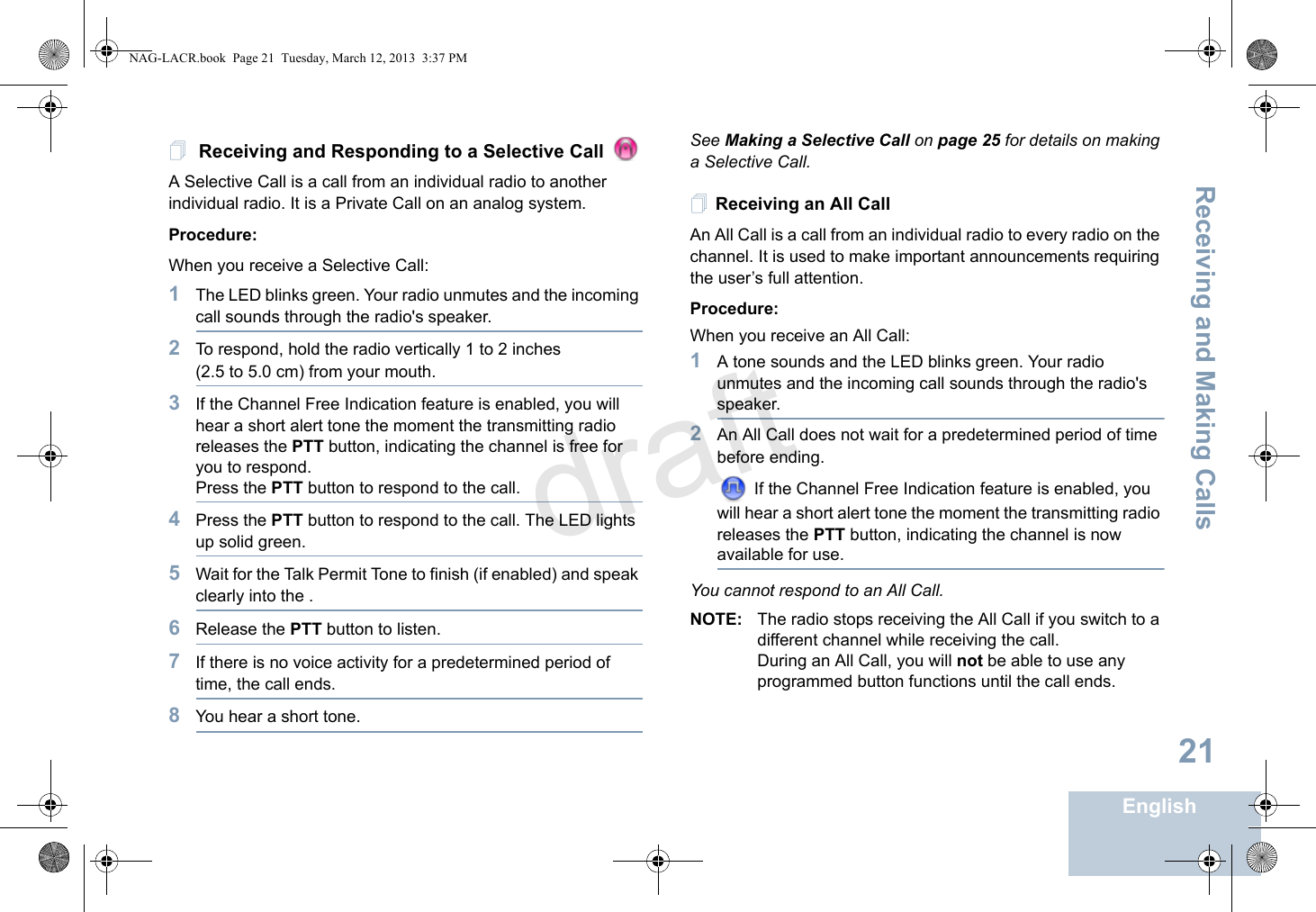 Receiving and Making CallsEnglish21 Receiving and Responding to a Selective Call A Selective Call is a call from an individual radio to another individual radio. It is a Private Call on an analog system.Procedure:When you receive a Selective Call: 1The LED blinks green. Your radio unmutes and the incoming call sounds through the radio&apos;s speaker.2To respond, hold the radio vertically 1 to 2 inches (2.5 to 5.0 cm) from your mouth. 3If the Channel Free Indication feature is enabled, you will hear a short alert tone the moment the transmitting radio releases the PTT button, indicating the channel is free for you to respond.Press the PTT button to respond to the call.4Press the PTT button to respond to the call. The LED lights up solid green.5Wait for the Talk Permit Tone to finish (if enabled) and speak clearly into the .6Release the PTT button to listen.7If there is no voice activity for a predetermined period of time, the call ends.8You hear a short tone.See Making a Selective Call on page 25 for details on making a Selective Call. Receiving an All CallAn All Call is a call from an individual radio to every radio on the channel. It is used to make important announcements requiring the user’s full attention.Procedure:When you receive an All Call:1A tone sounds and the LED blinks green. Your radio unmutes and the incoming call sounds through the radio&apos;s speaker.2An All Call does not wait for a predetermined period of time before ending. If the Channel Free Indication feature is enabled, you will hear a short alert tone the moment the transmitting radio releases the PTT button, indicating the channel is now available for use.You cannot respond to an All Call.NOTE: The radio stops receiving the All Call if you switch to a different channel while receiving the call.During an All Call, you will not be able to use any programmed button functions until the call ends.NAG-LACR.book  Page 21  Tuesday, March 12, 2013  3:37 PMdraft