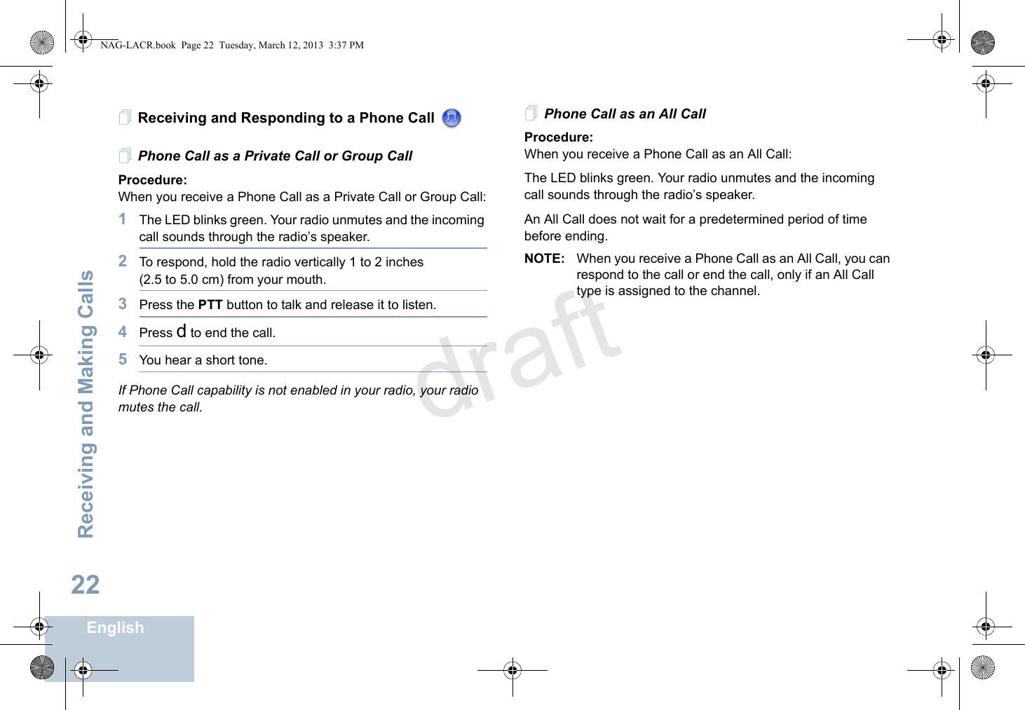 Receiving and Making CallsEnglish22Receiving and Responding to a Phone Call Phone Call as a Private Call or Group CallProcedure:When you receive a Phone Call as a Private Call or Group Call:1The LED blinks green. Your radio unmutes and the incoming call sounds through the radio’s speaker.2To respond, hold the radio vertically 1 to 2 inches (2.5 to 5.0 cm) from your mouth. 3Press the PTT button to talk and release it to listen. 4Press d to end the call.5You hear a short tone.If Phone Call capability is not enabled in your radio, your radio mutes the call. Phone Call as an All CallProcedure:When you receive a Phone Call as an All Call:The LED blinks green. Your radio unmutes and the incoming call sounds through the radio’s speaker.An All Call does not wait for a predetermined period of time before ending.NOTE: When you receive a Phone Call as an All Call, you can respond to the call or end the call, only if an All Call type is assigned to the channel.NAG-LACR.book  Page 22  Tuesday, March 12, 2013  3:37 PMdraft