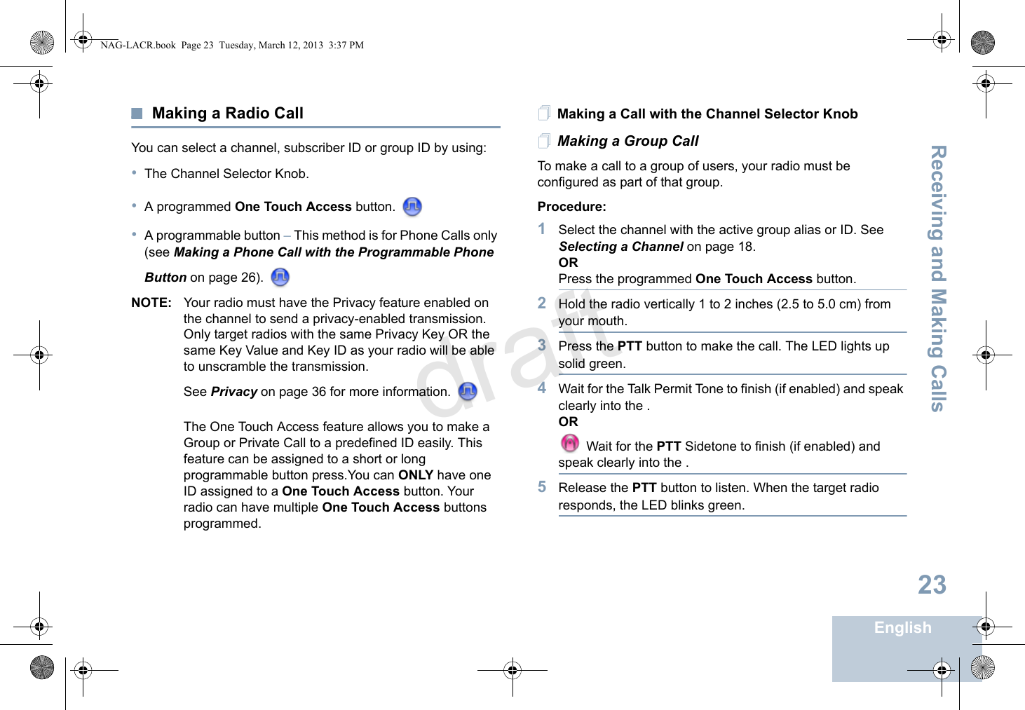 Receiving and Making CallsEnglish23Making a Radio CallYou can select a channel, subscriber ID or group ID by using:•The Channel Selector Knob.•A programmed One Touch Access button. •A programmable button – This method is for Phone Calls only (see Making a Phone Call with the Programmable Phone Button on page 26). NOTE: Your radio must have the Privacy feature enabled on the channel to send a privacy-enabled transmission. Only target radios with the same Privacy Key OR the same Key Value and Key ID as your radio will be able to unscramble the transmission. See Privacy on page 36 for more information. The One Touch Access feature allows you to make a Group or Private Call to a predefined ID easily. This feature can be assigned to a short or long programmable button press.You can ONLY have one ID assigned to a One Touch Access button. Your radio can have multiple One Touch Access buttons programmed.Making a Call with the Channel Selector KnobMaking a Group CallTo make a call to a group of users, your radio must be configured as part of that group.Procedure:1Select the channel with the active group alias or ID. See Selecting a Channel on page 18.ORPress the programmed One Touch Access button.2Hold the radio vertically 1 to 2 inches (2.5 to 5.0 cm) from your mouth.3Press the PTT button to make the call. The LED lights up solid green.4Wait for the Talk Permit Tone to finish (if enabled) and speak clearly into the .OR Wait for the PTT Sidetone to finish (if enabled) and speak clearly into the .5Release the PTT button to listen. When the target radio responds, the LED blinks green.NAG-LACR.book  Page 23  Tuesday, March 12, 2013  3:37 PMdraft