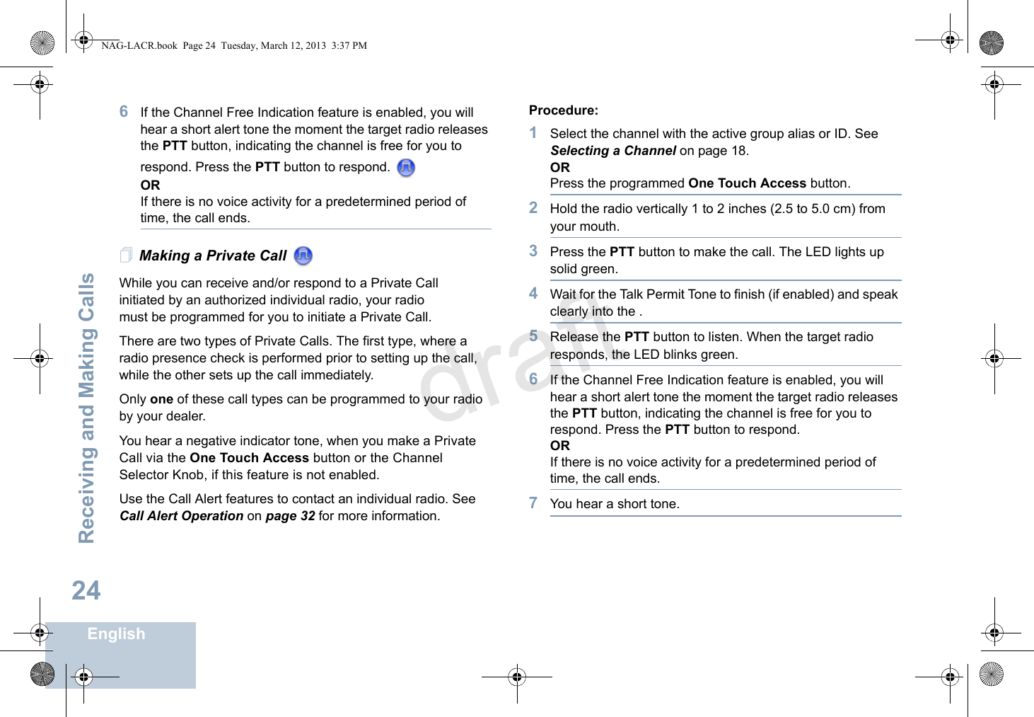 Receiving and Making CallsEnglish246If the Channel Free Indication feature is enabled, you will hear a short alert tone the moment the target radio releases the PTT button, indicating the channel is free for you to respond. Press the PTT button to respond.   ORIf there is no voice activity for a predetermined period of time, the call ends.Making a Private Call While you can receive and/or respond to a Private Call    initiated by an authorized individual radio, your radio must be programmed for you to initiate a Private Call.There are two types of Private Calls. The first type, where a radio presence check is performed prior to setting up the call, while the other sets up the call immediately. Only one of these call types can be programmed to your radio by your dealer.You hear a negative indicator tone, when you make a Private Call via the One Touch Access button or the Channel Selector Knob, if this feature is not enabled.Use the Call Alert features to contact an individual radio. See Call Alert Operation on page 32 for more information.Procedure:1Select the channel with the active group alias or ID. See Selecting a Channel on page 18.ORPress the programmed One Touch Access button.2Hold the radio vertically 1 to 2 inches (2.5 to 5.0 cm) from your mouth.3Press the PTT button to make the call. The LED lights up solid green.4Wait for the Talk Permit Tone to finish (if enabled) and speak clearly into the .5Release the PTT button to listen. When the target radio responds, the LED blinks green.6If the Channel Free Indication feature is enabled, you will hear a short alert tone the moment the target radio releases the PTT button, indicating the channel is free for you to respond. Press the PTT button to respond.ORIf there is no voice activity for a predetermined period of time, the call ends.7You hear a short tone.NAG-LACR.book  Page 24  Tuesday, March 12, 2013  3:37 PMdraft