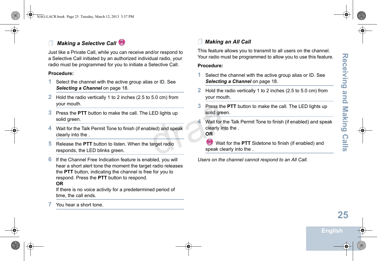 Receiving and Making CallsEnglish25 Making a Selective Call Just like a Private Call, while you can receive and/or respond to a Selective Call initiated by an authorized individual radio, your radio must be programmed for you to initiate a Selective Call.Procedure:1Select the channel with the active group alias or ID. See Selecting a Channel on page 18.2Hold the radio vertically 1 to 2 inches (2.5 to 5.0 cm) from your mouth.3Press the PTT button to make the call. The LED lights up solid green.4Wait for the Talk Permit Tone to finish (if enabled) and speak clearly into the .5Release the PTT button to listen. When the target radio responds, the LED blinks green.6If the Channel Free Indication feature is enabled, you will hear a short alert tone the moment the target radio releases the PTT button, indicating the channel is free for you to respond. Press the PTT button to respond.ORIf there is no voice activity for a predetermined period of time, the call ends.7You hear a short tone.Making an All CallThis feature allows you to transmit to all users on the channel. Your radio must be programmed to allow you to use this feature.Procedure:1Select the channel with the active group alias or ID. See Selecting a Channel on page 18.2Hold the radio vertically 1 to 2 inches (2.5 to 5.0 cm) from your mouth.3Press the PTT button to make the call. The LED lights up solid green.4Wait for the Talk Permit Tone to finish (if enabled) and speak clearly into the .OR Wait for the PTT Sidetone to finish (if enabled) and speak clearly into the .Users on the channel cannot respond to an All Call.NAG-LACR.book  Page 25  Tuesday, March 12, 2013  3:37 PMdraft