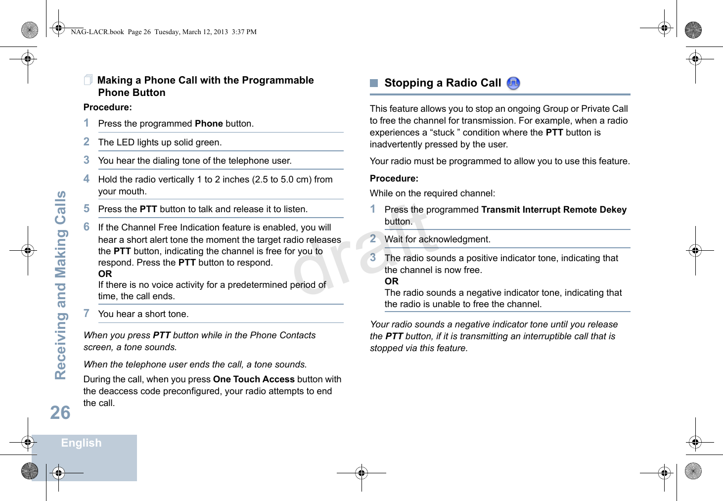 Receiving and Making CallsEnglish26Making a Phone Call with the Programmable Phone ButtonProcedure:1Press the programmed Phone button.2The LED lights up solid green.3You hear the dialing tone of the telephone user. 4Hold the radio vertically 1 to 2 inches (2.5 to 5.0 cm) from your mouth.5Press the PTT button to talk and release it to listen. 6If the Channel Free Indication feature is enabled, you will hear a short alert tone the moment the target radio releases the PTT button, indicating the channel is free for you to respond. Press the PTT button to respond.ORIf there is no voice activity for a predetermined period of time, the call ends.7You hear a short tone.When you press PTT button while in the Phone Contacts screen, a tone sounds.When the telephone user ends the call, a tone sounds.During the call, when you press One Touch Access button with the deaccess code preconfigured, your radio attempts to end the call.Stopping a Radio Call This feature allows you to stop an ongoing Group or Private Call to free the channel for transmission. For example, when a radio experiences a “stuck ” condition where the PTT button is inadvertently pressed by the user.Your radio must be programmed to allow you to use this feature.Procedure:While on the required channel:1Press the programmed Transmit Interrupt Remote Dekey button.2Wait for acknowledgment.3The radio sounds a positive indicator tone, indicating that the channel is now free.ORThe radio sounds a negative indicator tone, indicating that the radio is unable to free the channel.Your radio sounds a negative indicator tone until you release the PTT button, if it is transmitting an interruptible call that is stopped via this feature. NAG-LACR.book  Page 26  Tuesday, March 12, 2013  3:37 PMdraft