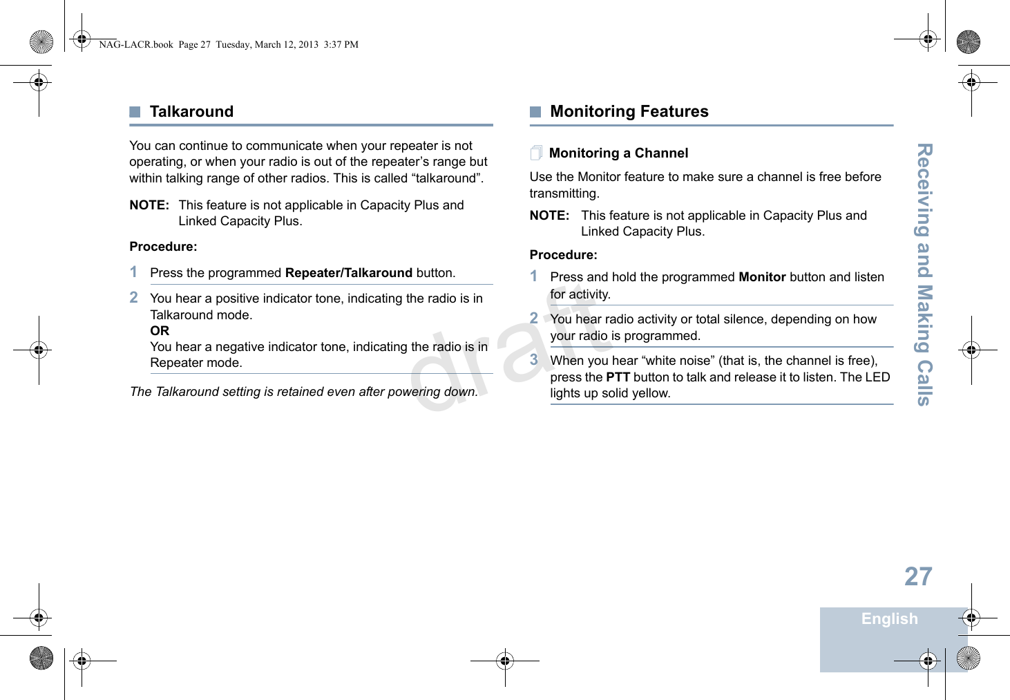 Receiving and Making CallsEnglish27TalkaroundYou can continue to communicate when your repeater is not operating, or when your radio is out of the repeater’s range but within talking range of other radios. This is called “talkaround”.NOTE: This feature is not applicable in Capacity Plus and Linked Capacity Plus.Procedure: 1Press the programmed Repeater/Talkaround button.2You hear a positive indicator tone, indicating the radio is in Talkaround mode.ORYou hear a negative indicator tone, indicating the radio is in Repeater mode.The Talkaround setting is retained even after powering down.Monitoring FeaturesMonitoring a ChannelUse the Monitor feature to make sure a channel is free before transmitting.NOTE: This feature is not applicable in Capacity Plus and Linked Capacity Plus.Procedure:1Press and hold the programmed Monitor button and listen for activity.2You hear radio activity or total silence, depending on how your radio is programmed.3When you hear “white noise” (that is, the channel is free), press the PTT button to talk and release it to listen. The LED lights up solid yellow.NAG-LACR.book  Page 27  Tuesday, March 12, 2013  3:37 PMdraft