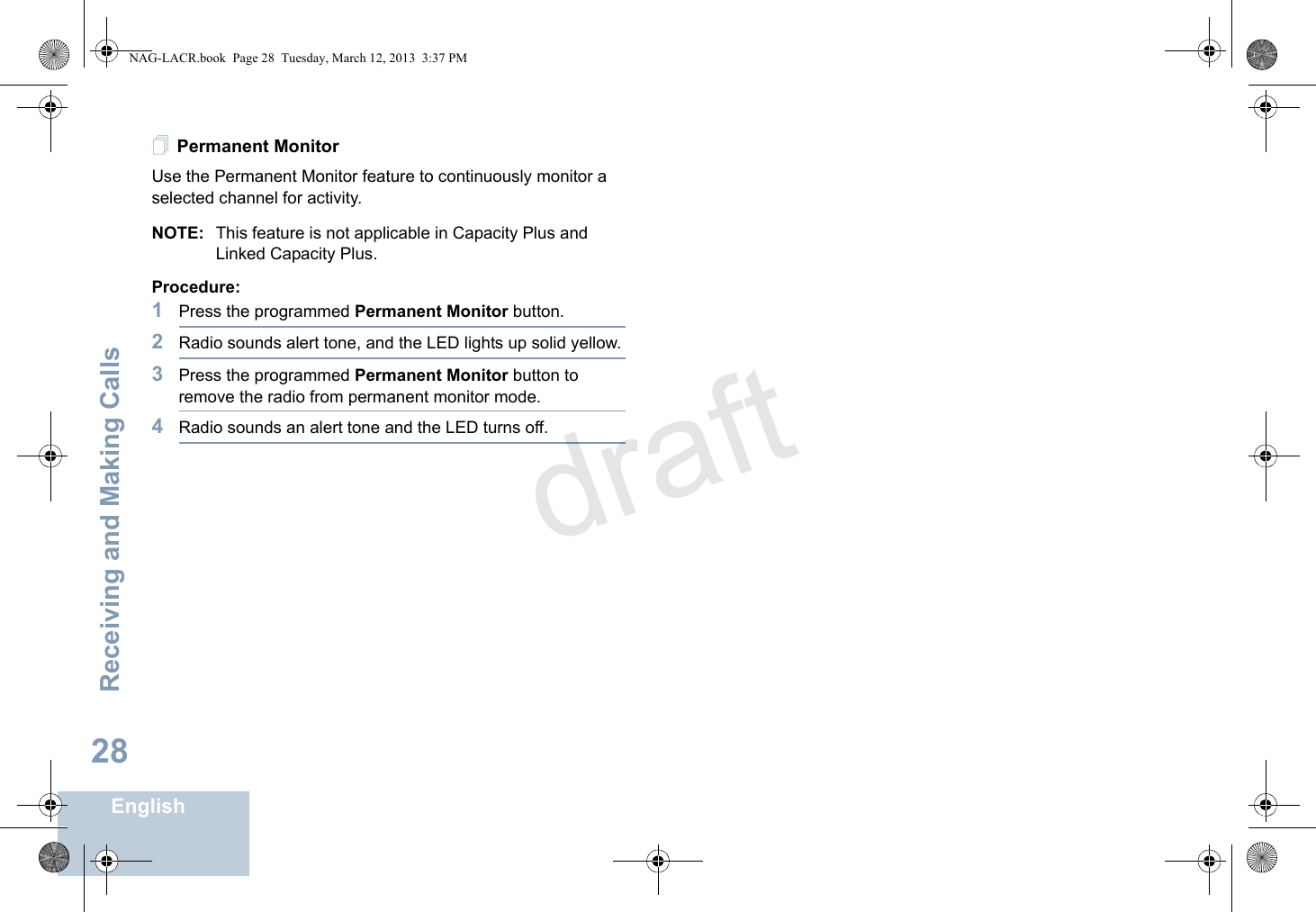 Receiving and Making CallsEnglish28Permanent MonitorUse the Permanent Monitor feature to continuously monitor a selected channel for activity.NOTE: This feature is not applicable in Capacity Plus and Linked Capacity Plus.Procedure:1Press the programmed Permanent Monitor button.2Radio sounds alert tone, and the LED lights up solid yellow.3Press the programmed Permanent Monitor button to remove the radio from permanent monitor mode.4Radio sounds an alert tone and the LED turns off.NAG-LACR.book  Page 28  Tuesday, March 12, 2013  3:37 PMdraft