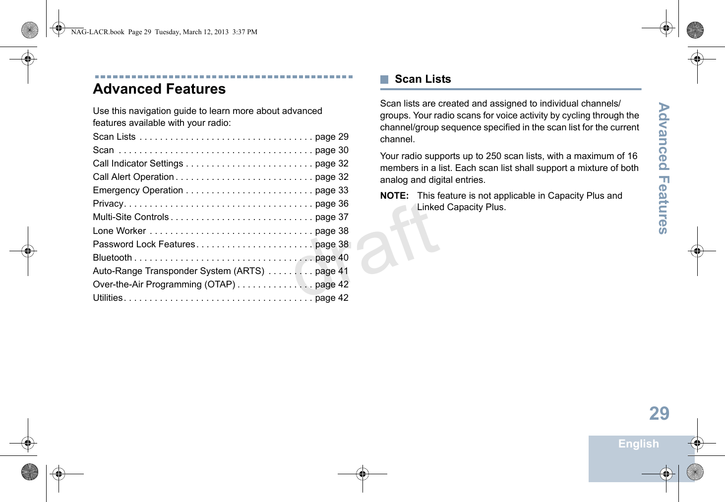 Advanced FeaturesEnglish29Advanced Features Use this navigation guide to learn more about advanced features available with your radio:Scan Lists . . . . . . . . . . . . . . . . . . . . . . . . . . . . . . . . . . page 29Scan  . . . . . . . . . . . . . . . . . . . . . . . . . . . . . . . . . . . . . . page 30Call Indicator Settings . . . . . . . . . . . . . . . . . . . . . . . . . page 32Call Alert Operation . . . . . . . . . . . . . . . . . . . . . . . . . . . page 32Emergency Operation . . . . . . . . . . . . . . . . . . . . . . . . . page 33Privacy. . . . . . . . . . . . . . . . . . . . . . . . . . . . . . . . . . . . . page 36Multi-Site Controls . . . . . . . . . . . . . . . . . . . . . . . . . . . . page 37Lone Worker  . . . . . . . . . . . . . . . . . . . . . . . . . . . . . . . . page 38Password Lock Features. . . . . . . . . . . . . . . . . . . . . . . page 38Bluetooth . . . . . . . . . . . . . . . . . . . . . . . . . . . . . . . . . . . page 40Auto-Range Transponder System (ARTS)  . . . . . . . . . page 41Over-the-Air Programming (OTAP) . . . . . . . . . . . . . . . page 42Utilities. . . . . . . . . . . . . . . . . . . . . . . . . . . . . . . . . . . . . page 42Scan ListsScan lists are created and assigned to individual channels/groups. Your radio scans for voice activity by cycling through the channel/group sequence specified in the scan list for the current channel.Your radio supports up to 250 scan lists, with a maximum of 16 members in a list. Each scan list shall support a mixture of both analog and digital entries.NOTE: This feature is not applicable in Capacity Plus and Linked Capacity Plus.NAG-LACR.book  Page 29  Tuesday, March 12, 2013  3:37 PMdraft