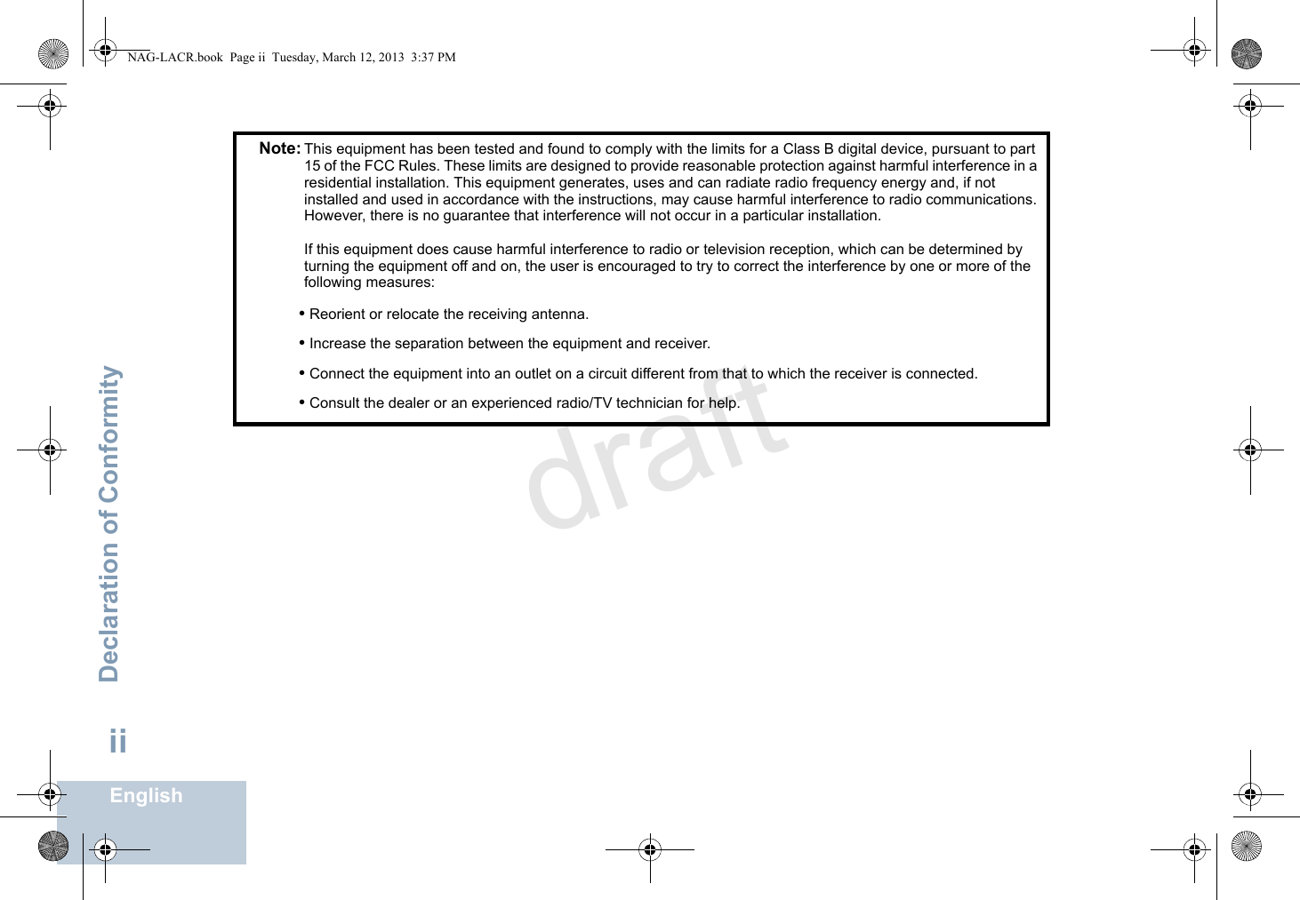 Declaration of ConformityEnglishiiNote: This equipment has been tested and found to comply with the limits for a Class B digital device, pursuant to part 15 of the FCC Rules. These limits are designed to provide reasonable protection against harmful interference in a residential installation. This equipment generates, uses and can radiate radio frequency energy and, if not installed and used in accordance with the instructions, may cause harmful interference to radio communications. However, there is no guarantee that interference will not occur in a particular installation. If this equipment does cause harmful interference to radio or television reception, which can be determined by turning the equipment off and on, the user is encouraged to try to correct the interference by one or more of the following measures:• Reorient or relocate the receiving antenna.• Increase the separation between the equipment and receiver.• Connect the equipment into an outlet on a circuit different from that to which the receiver is connected.• Consult the dealer or an experienced radio/TV technician for help.NAG-LACR.book  Page ii  Tuesday, March 12, 2013  3:37 PMdraft