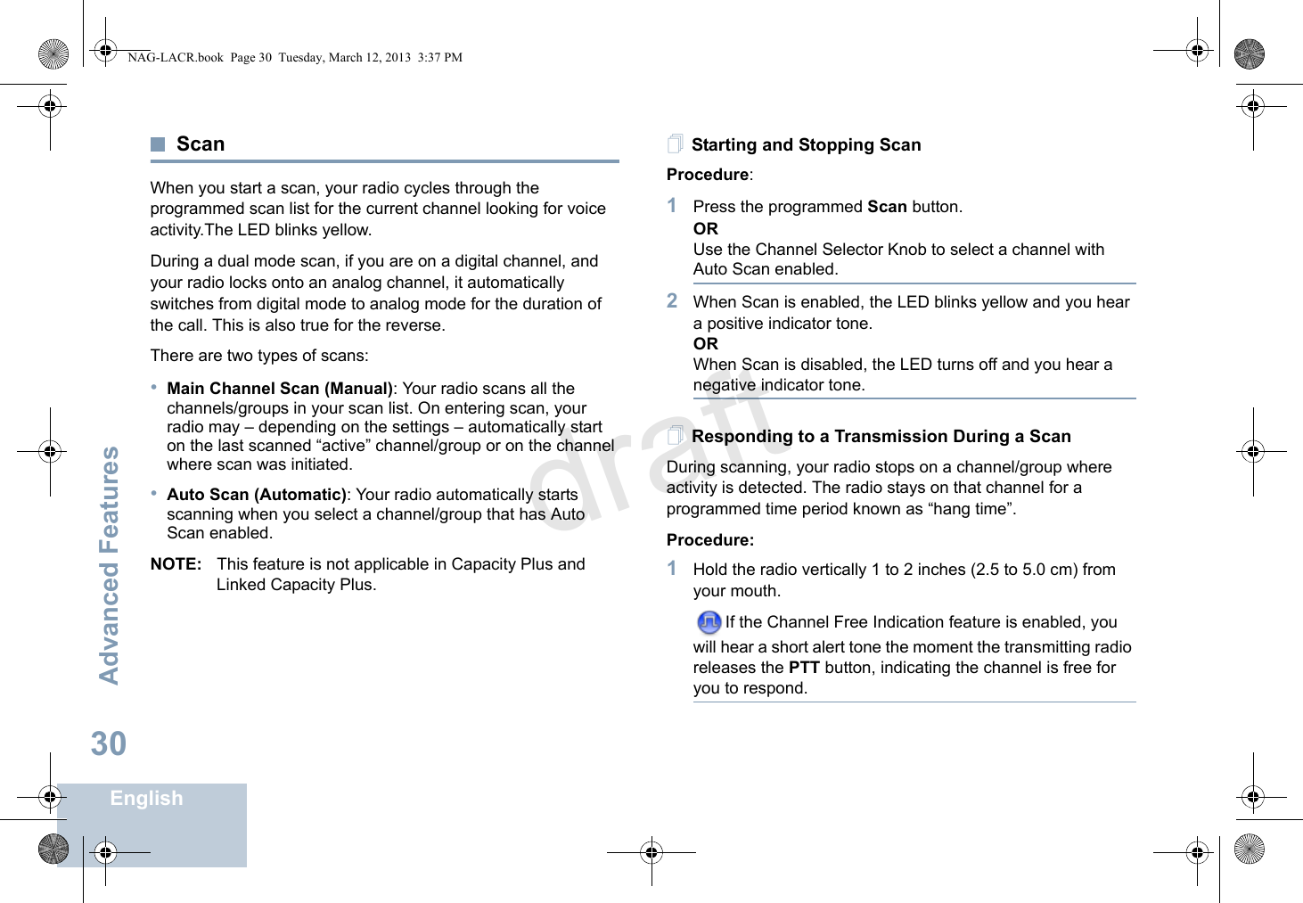 Advanced FeaturesEnglish30ScanWhen you start a scan, your radio cycles through the programmed scan list for the current channel looking for voice activity.The LED blinks yellow.During a dual mode scan, if you are on a digital channel, and your radio locks onto an analog channel, it automatically switches from digital mode to analog mode for the duration of the call. This is also true for the reverse.There are two types of scans: •Main Channel Scan (Manual): Your radio scans all the channels/groups in your scan list. On entering scan, your radio may – depending on the settings – automatically start on the last scanned “active” channel/group or on the channel where scan was initiated.•Auto Scan (Automatic): Your radio automatically starts scanning when you select a channel/group that has Auto Scan enabled.NOTE: This feature is not applicable in Capacity Plus and Linked Capacity Plus.Starting and Stopping ScanProcedure: 1Press the programmed Scan button.ORUse the Channel Selector Knob to select a channel with Auto Scan enabled.2When Scan is enabled, the LED blinks yellow and you hear a positive indicator tone.ORWhen Scan is disabled, the LED turns off and you hear a negative indicator tone.Responding to a Transmission During a ScanDuring scanning, your radio stops on a channel/group where activity is detected. The radio stays on that channel for a programmed time period known as “hang time”.Procedure: 1Hold the radio vertically 1 to 2 inches (2.5 to 5.0 cm) from your mouth.If the Channel Free Indication feature is enabled, you will hear a short alert tone the moment the transmitting radio releases the PTT button, indicating the channel is free for you to respond.NAG-LACR.book  Page 30  Tuesday, March 12, 2013  3:37 PMdraft