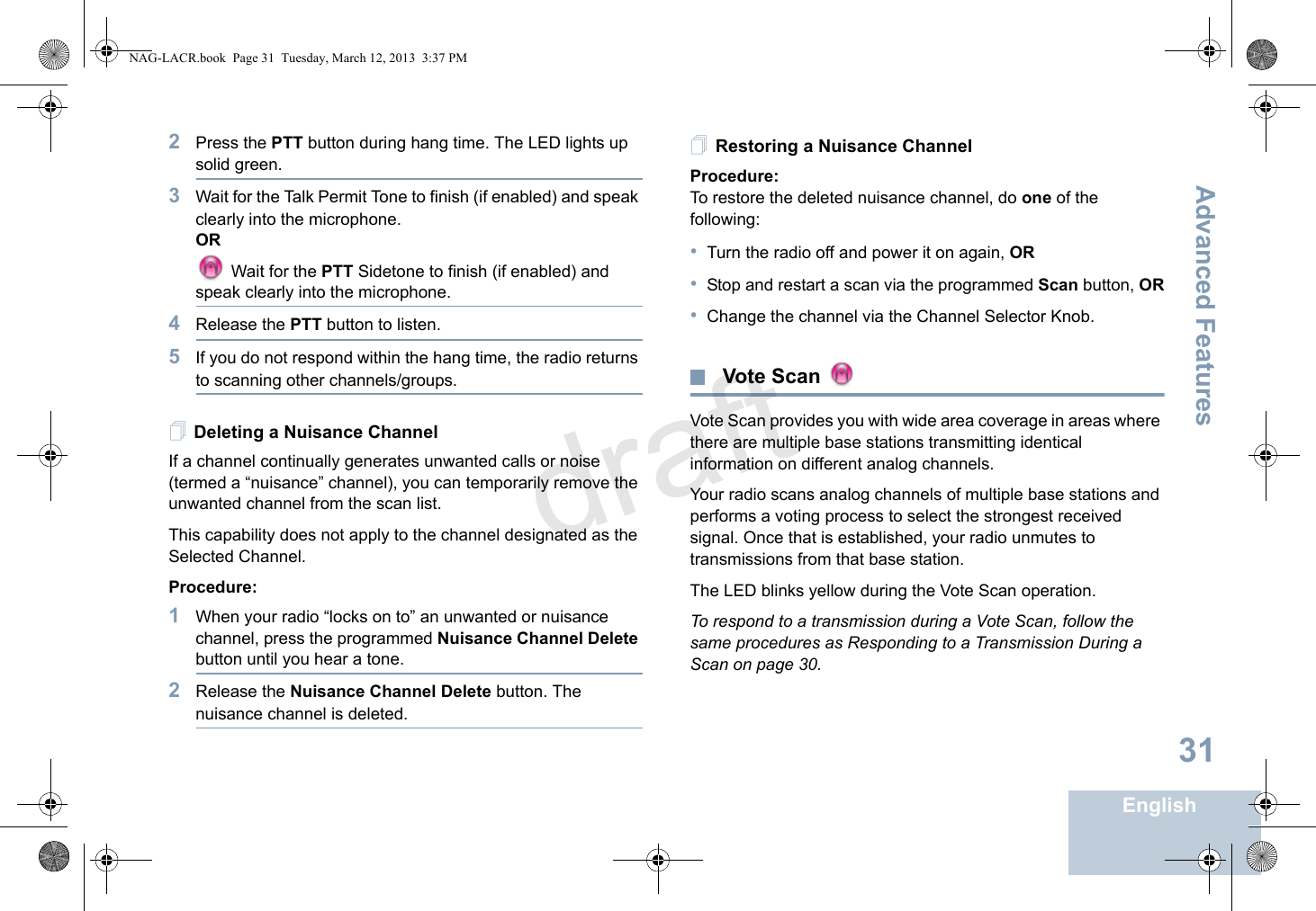 Advanced FeaturesEnglish312Press the PTT button during hang time. The LED lights up solid green.3Wait for the Talk Permit Tone to finish (if enabled) and speak clearly into the microphone.OR Wait for the PTT Sidetone to finish (if enabled) and speak clearly into the microphone.4Release the PTT button to listen.5If you do not respond within the hang time, the radio returns to scanning other channels/groups.Deleting a Nuisance ChannelIf a channel continually generates unwanted calls or noise (termed a “nuisance” channel), you can temporarily remove the unwanted channel from the scan list.This capability does not apply to the channel designated as the Selected Channel.Procedure:1When your radio “locks on to” an unwanted or nuisance channel, press the programmed Nuisance Channel Delete button until you hear a tone.2Release the Nuisance Channel Delete button. The nuisance channel is deleted.Restoring a Nuisance ChannelProcedure: To restore the deleted nuisance channel, do one of the following:•Turn the radio off and power it on again, OR•Stop and restart a scan via the programmed Scan button, OR•Change the channel via the Channel Selector Knob. Vote Scan Vote Scan provides you with wide area coverage in areas where there are multiple base stations transmitting identical information on different analog channels.Your radio scans analog channels of multiple base stations and performs a voting process to select the strongest received signal. Once that is established, your radio unmutes to transmissions from that base station. The LED blinks yellow during the Vote Scan operation.To respond to a transmission during a Vote Scan, follow the same procedures as Responding to a Transmission During a Scan on page 30.NAG-LACR.book  Page 31  Tuesday, March 12, 2013  3:37 PMdraft