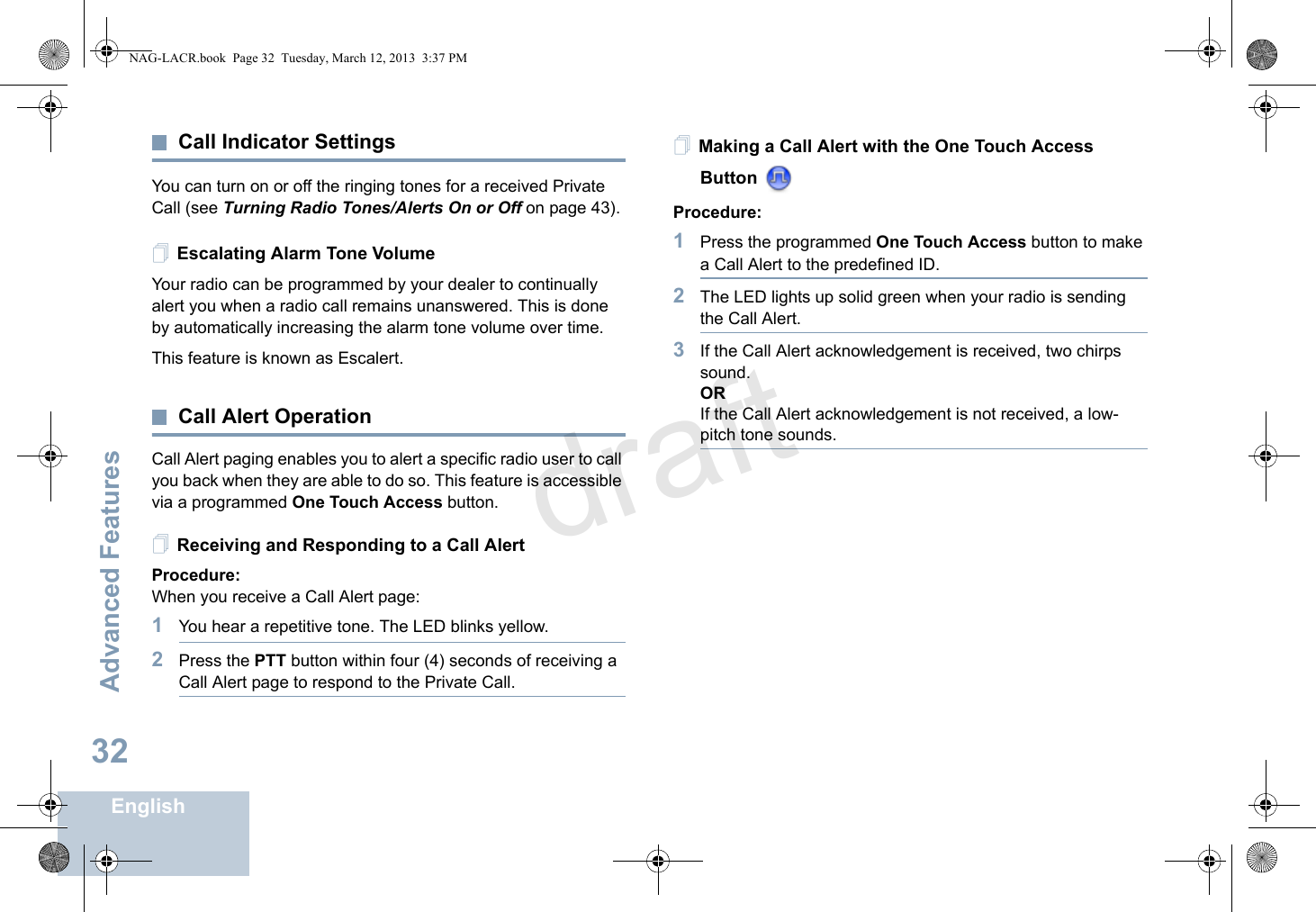 Advanced FeaturesEnglish32Call Indicator SettingsYou can turn on or off the ringing tones for a received Private Call (see Turning Radio Tones/Alerts On or Off on page 43). Escalating Alarm Tone VolumeYour radio can be programmed by your dealer to continually alert you when a radio call remains unanswered. This is done by automatically increasing the alarm tone volume over time. This feature is known as Escalert.Call Alert OperationCall Alert paging enables you to alert a specific radio user to call you back when they are able to do so. This feature is accessible via a programmed One Touch Access button.Receiving and Responding to a Call AlertProcedure:When you receive a Call Alert page:1You hear a repetitive tone. The LED blinks yellow.2Press the PTT button within four (4) seconds of receiving a Call Alert page to respond to the Private Call.Making a Call Alert with the One Touch Access Button Procedure:1Press the programmed One Touch Access button to make a Call Alert to the predefined ID.2The LED lights up solid green when your radio is sending the Call Alert.3If the Call Alert acknowledgement is received, two chirps sound.ORIf the Call Alert acknowledgement is not received, a low-pitch tone sounds.NAG-LACR.book  Page 32  Tuesday, March 12, 2013  3:37 PMdraft