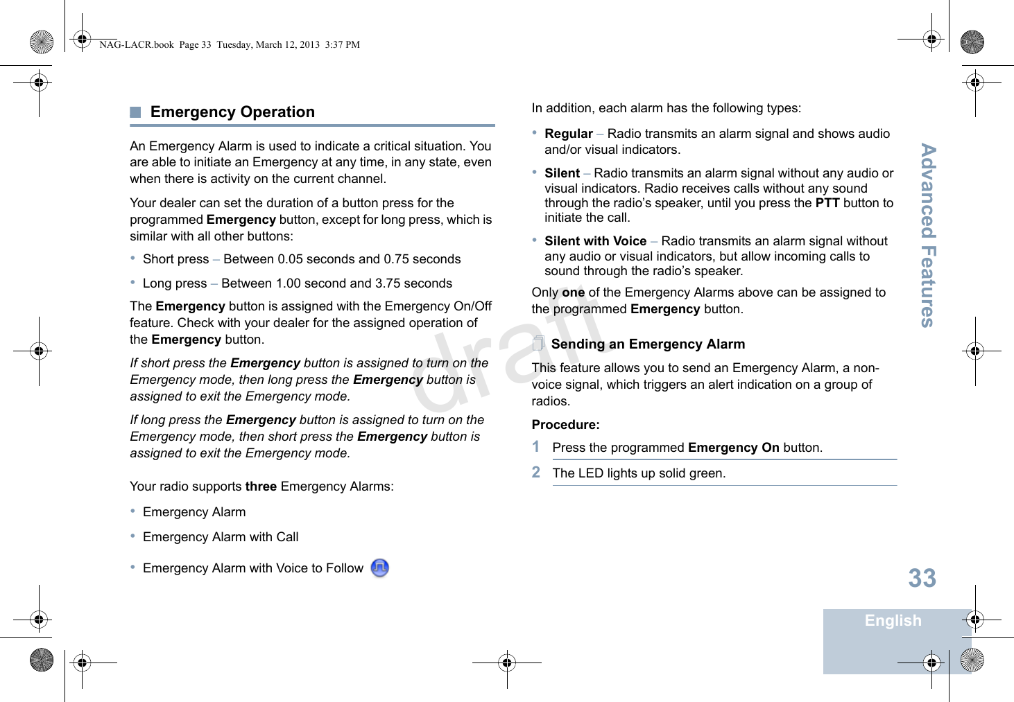 Advanced FeaturesEnglish33Emergency OperationAn Emergency Alarm is used to indicate a critical situation. You are able to initiate an Emergency at any time, in any state, even when there is activity on the current channel.Your dealer can set the duration of a button press for the programmed Emergency button, except for long press, which is similar with all other buttons:•Short press – Between 0.05 seconds and 0.75 seconds•Long press – Between 1.00 second and 3.75 secondsThe Emergency button is assigned with the Emergency On/Off feature. Check with your dealer for the assigned operation of the Emergency button.If short press the Emergency button is assigned to turn on the Emergency mode, then long press the Emergency button is assigned to exit the Emergency mode.If long press the Emergency button is assigned to turn on the Emergency mode, then short press the Emergency button is assigned to exit the Emergency mode.Your radio supports three Emergency Alarms:•Emergency Alarm•Emergency Alarm with Call•Emergency Alarm with Voice to Follow In addition, each alarm has the following types: •Regular – Radio transmits an alarm signal and shows audio and/or visual indicators.•Silent – Radio transmits an alarm signal without any audio or visual indicators. Radio receives calls without any sound through the radio’s speaker, until you press the PTT button to initiate the call.•Silent with Voice – Radio transmits an alarm signal without any audio or visual indicators, but allow incoming calls to sound through the radio’s speaker.Only one of the Emergency Alarms above can be assigned to the programmed Emergency button.Sending an Emergency AlarmThis feature allows you to send an Emergency Alarm, a non-voice signal, which triggers an alert indication on a group of radios.Procedure:1Press the programmed Emergency On button.2The LED lights up solid green.NAG-LACR.book  Page 33  Tuesday, March 12, 2013  3:37 PMdraft