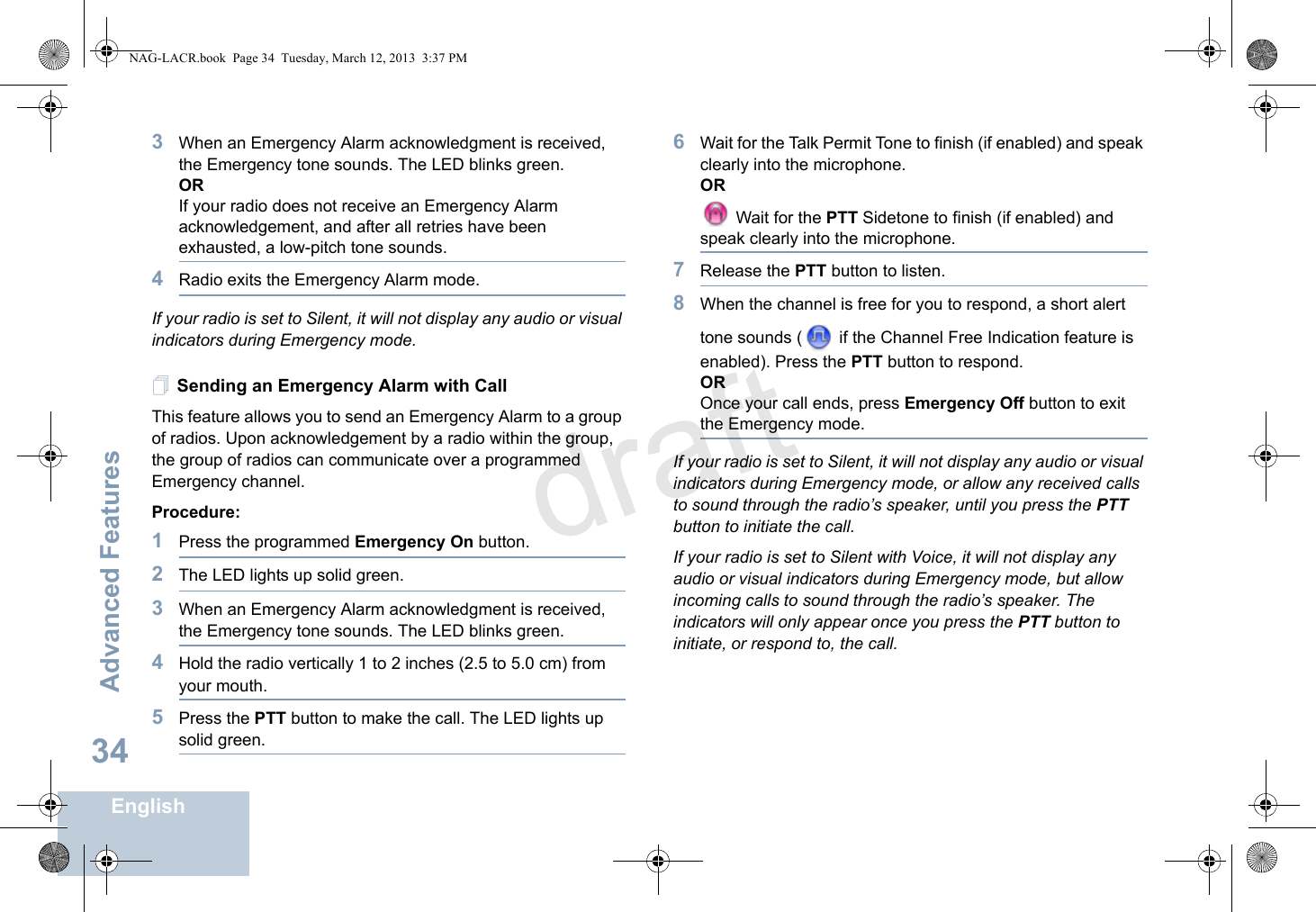 Advanced FeaturesEnglish343When an Emergency Alarm acknowledgment is received, the Emergency tone sounds. The LED blinks green. ORIf your radio does not receive an Emergency Alarm acknowledgement, and after all retries have been exhausted, a low-pitch tone sounds.4Radio exits the Emergency Alarm mode.If your radio is set to Silent, it will not display any audio or visual indicators during Emergency mode.Sending an Emergency Alarm with CallThis feature allows you to send an Emergency Alarm to a group of radios. Upon acknowledgement by a radio within the group, the group of radios can communicate over a programmed Emergency channel.Procedure: 1Press the programmed Emergency On button.2The LED lights up solid green.3When an Emergency Alarm acknowledgment is received, the Emergency tone sounds. The LED blinks green. 4Hold the radio vertically 1 to 2 inches (2.5 to 5.0 cm) from your mouth.5Press the PTT button to make the call. The LED lights up solid green.6Wait for the Talk Permit Tone to finish (if enabled) and speak clearly into the microphone.OR Wait for the PTT Sidetone to finish (if enabled) and speak clearly into the microphone.7Release the PTT button to listen.8When the channel is free for you to respond, a short alert tone sounds (  if the Channel Free Indication feature is enabled). Press the PTT button to respond. OROnce your call ends, press Emergency Off button to exit the Emergency mode.If your radio is set to Silent, it will not display any audio or visual indicators during Emergency mode, or allow any received calls to sound through the radio’s speaker, until you press the PTT button to initiate the call.If your radio is set to Silent with Voice, it will not display any audio or visual indicators during Emergency mode, but allow incoming calls to sound through the radio’s speaker. The indicators will only appear once you press the PTT button to initiate, or respond to, the call.NAG-LACR.book  Page 34  Tuesday, March 12, 2013  3:37 PMdraft